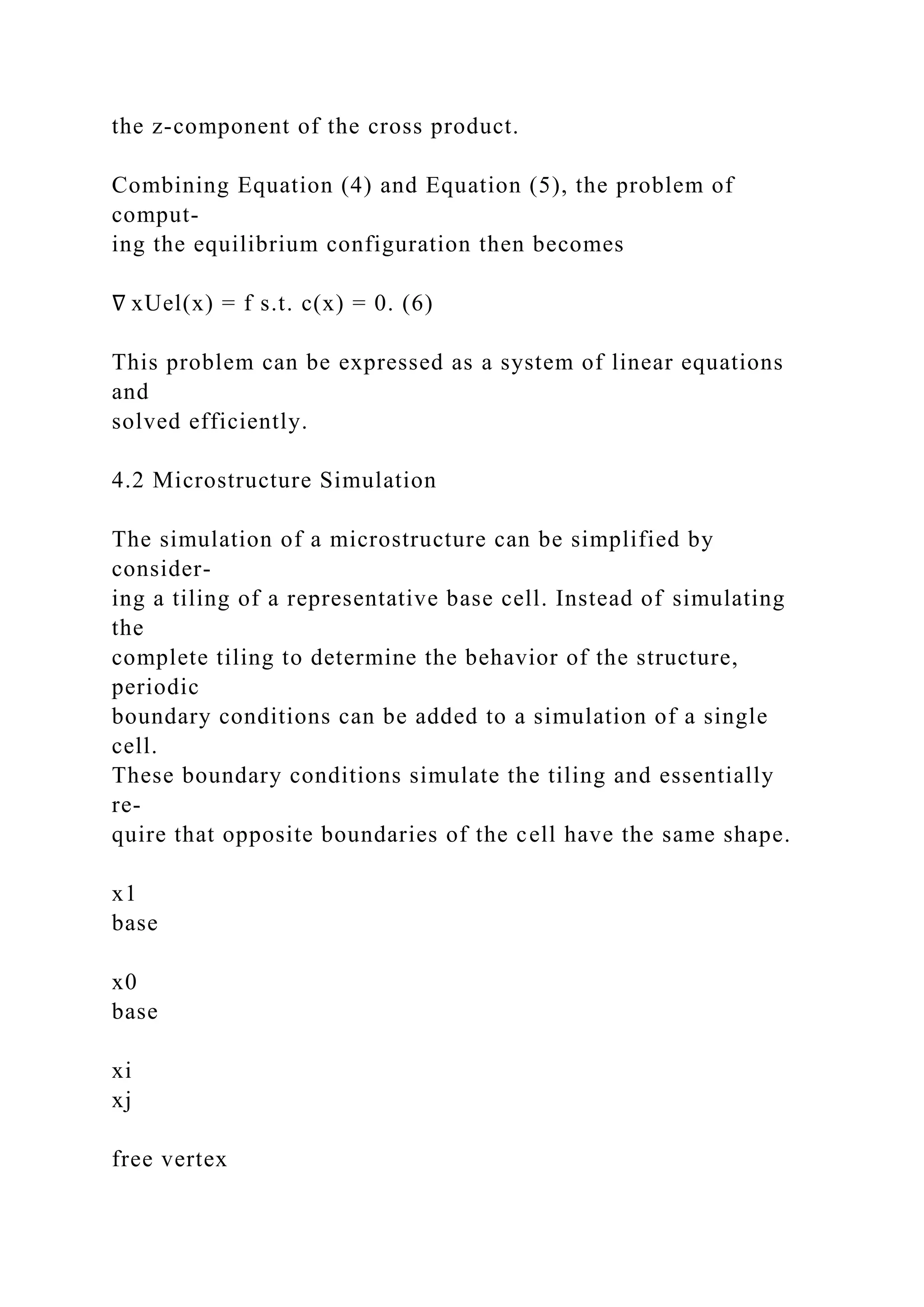 the z-component of the cross product.
Combining Equation (4) and Equation (5), the problem of
comput-
ing the equilibrium configuration then becomes
∇ xUel(x) = f s.t. c(x) = 0. (6)
This problem can be expressed as a system of linear equations
and
solved efficiently.
4.2 Microstructure Simulation
The simulation of a microstructure can be simplified by
consider-
ing a tiling of a representative base cell. Instead of simulating
the
complete tiling to determine the behavior of the structure,
periodic
boundary conditions can be added to a simulation of a single
cell.
These boundary conditions simulate the tiling and essentially
re-
quire that opposite boundaries of the cell have the same shape.
x1
base
x0
base
xi
xj
free vertex
 