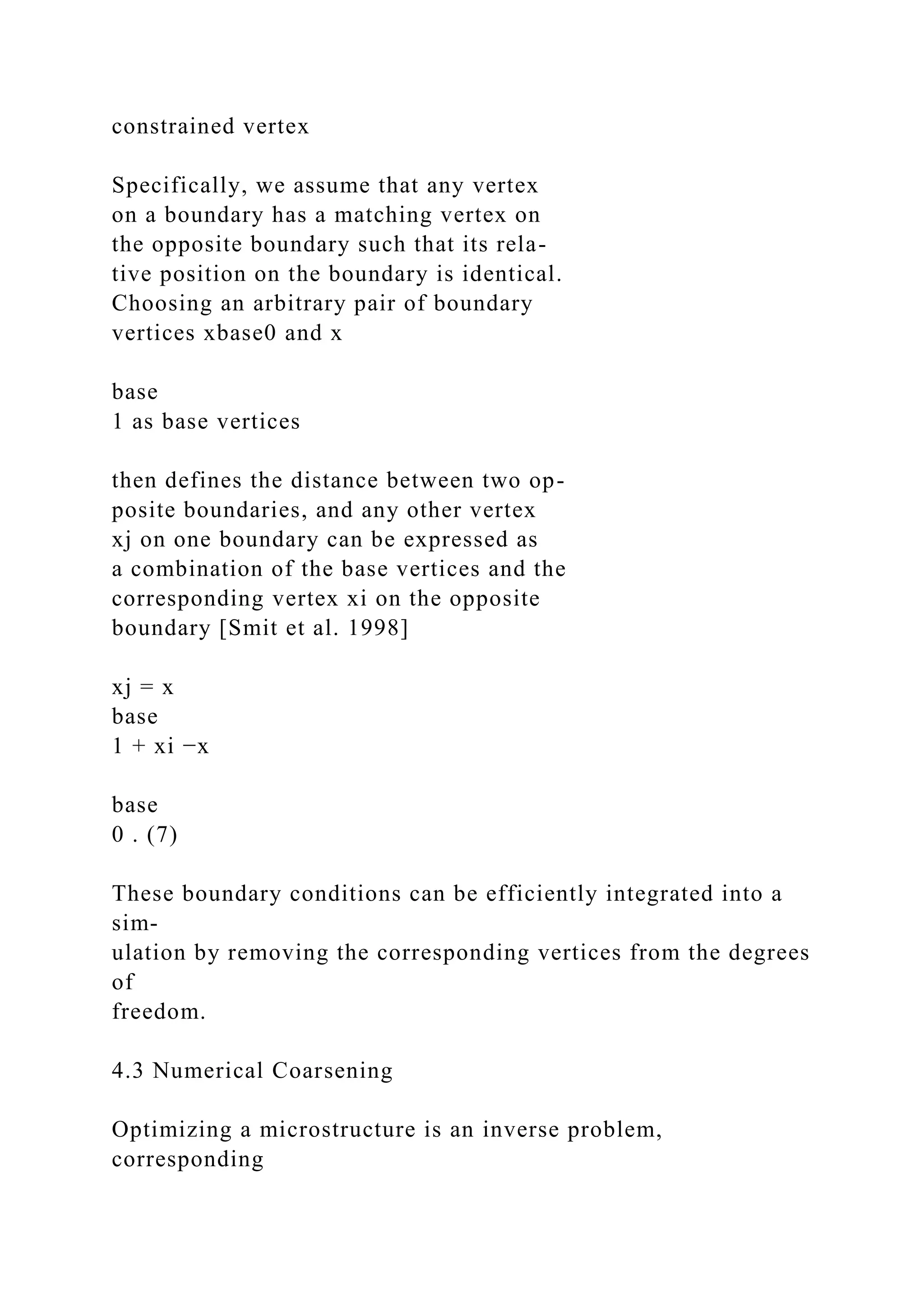 constrained vertex
Specifically, we assume that any vertex
on a boundary has a matching vertex on
the opposite boundary such that its rela-
tive position on the boundary is identical.
Choosing an arbitrary pair of boundary
vertices xbase0 and x
base
1 as base vertices
then defines the distance between two op-
posite boundaries, and any other vertex
xj on one boundary can be expressed as
a combination of the base vertices and the
corresponding vertex xi on the opposite
boundary [Smit et al. 1998]
xj = x
base
1 + xi −x
base
0 . (7)
These boundary conditions can be efficiently integrated into a
sim-
ulation by removing the corresponding vertices from the degrees
of
freedom.
4.3 Numerical Coarsening
Optimizing a microstructure is an inverse problem,
corresponding
 