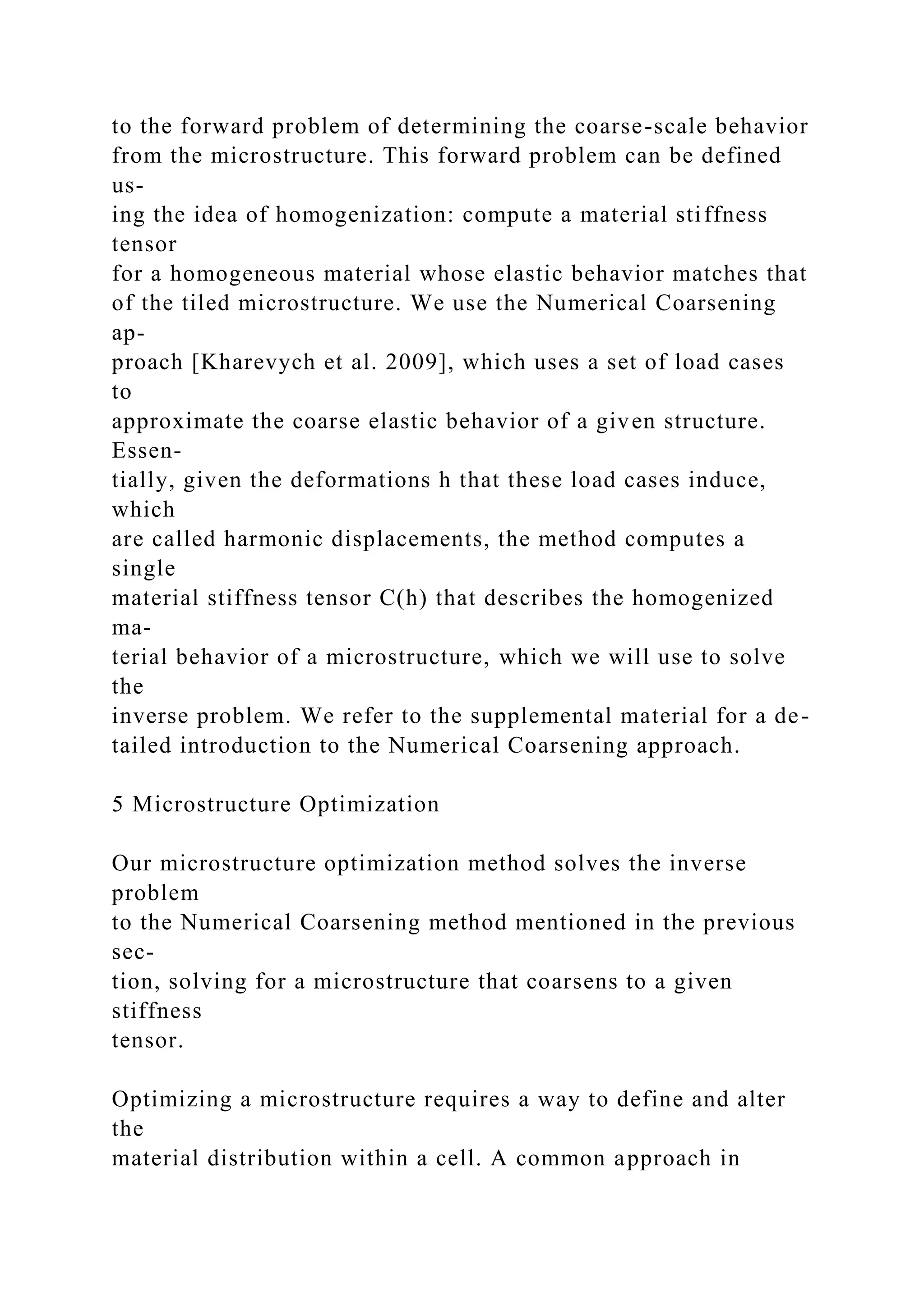 to the forward problem of determining the coarse-scale behavior
from the microstructure. This forward problem can be defined
us-
ing the idea of homogenization: compute a material stiffness
tensor
for a homogeneous material whose elastic behavior matches that
of the tiled microstructure. We use the Numerical Coarsening
ap-
proach [Kharevych et al. 2009], which uses a set of load cases
to
approximate the coarse elastic behavior of a given structure.
Essen-
tially, given the deformations h that these load cases induce,
which
are called harmonic displacements, the method computes a
single
material stiffness tensor C(h) that describes the homogenized
ma-
terial behavior of a microstructure, which we will use to solve
the
inverse problem. We refer to the supplemental material for a de-
tailed introduction to the Numerical Coarsening approach.
5 Microstructure Optimization
Our microstructure optimization method solves the inverse
problem
to the Numerical Coarsening method mentioned in the previous
sec-
tion, solving for a microstructure that coarsens to a given
stiffness
tensor.
Optimizing a microstructure requires a way to define and alter
the
material distribution within a cell. A common approach in
 