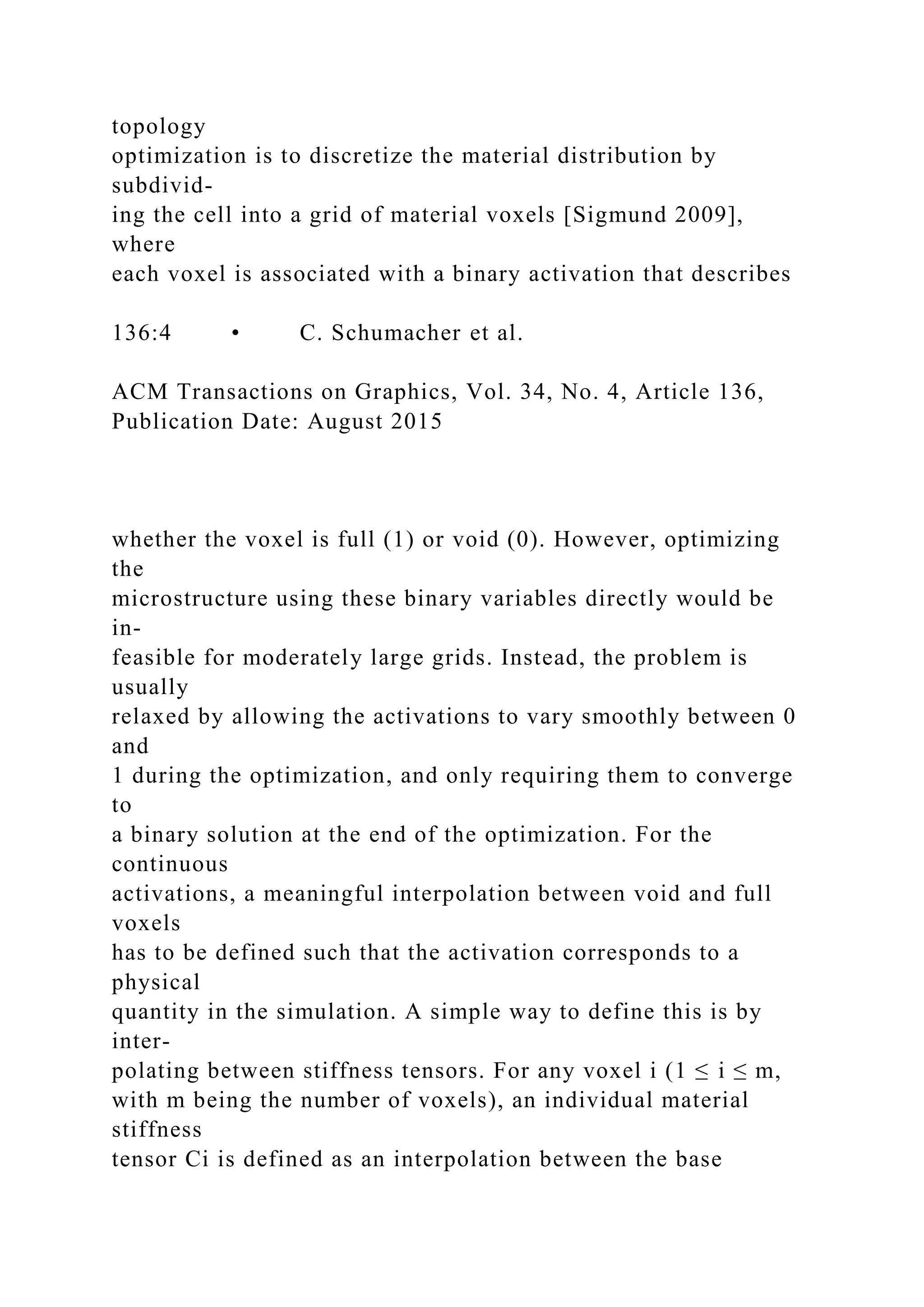 topology
optimization is to discretize the material distribution by
subdivid-
ing the cell into a grid of material voxels [Sigmund 2009],
where
each voxel is associated with a binary activation that describes
136:4 • C. Schumacher et al.
ACM Transactions on Graphics, Vol. 34, No. 4, Article 136,
Publication Date: August 2015
whether the voxel is full (1) or void (0). However, optimizing
the
microstructure using these binary variables directly would be
in-
feasible for moderately large grids. Instead, the problem is
usually
relaxed by allowing the activations to vary smoothly between 0
and
1 during the optimization, and only requiring them to converge
to
a binary solution at the end of the optimization. For the
continuous
activations, a meaningful interpolation between void and full
voxels
has to be defined such that the activation corresponds to a
physical
quantity in the simulation. A simple way to define this is by
inter-
polating between stiffness tensors. For any voxel i (1 ≤ i ≤ m,
with m being the number of voxels), an individual material
stiffness
tensor Ci is defined as an interpolation between the base
 
