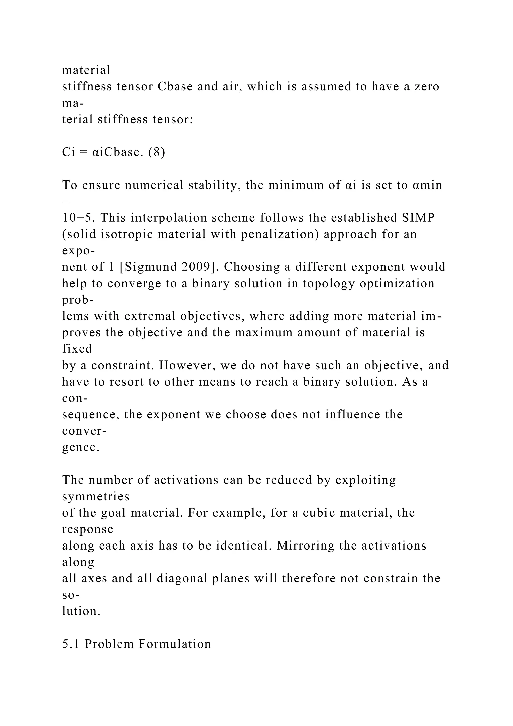 material
stiffness tensor Cbase and air, which is assumed to have a zero
ma-
terial stiffness tensor:
Ci = αiCbase. (8)
To ensure numerical stability, the minimum of αi is set to αmin
=
10−5. This interpolation scheme follows the established SIMP
(solid isotropic material with penalization) approach for an
expo-
nent of 1 [Sigmund 2009]. Choosing a different exponent would
help to converge to a binary solution in topology optimization
prob-
lems with extremal objectives, where adding more material im-
proves the objective and the maximum amount of material is
fixed
by a constraint. However, we do not have such an objective, and
have to resort to other means to reach a binary solution. As a
con-
sequence, the exponent we choose does not influence the
conver-
gence.
The number of activations can be reduced by exploiting
symmetries
of the goal material. For example, for a cubic material, the
response
along each axis has to be identical. Mirroring the activations
along
all axes and all diagonal planes will therefore not constrain the
so-
lution.
5.1 Problem Formulation
 