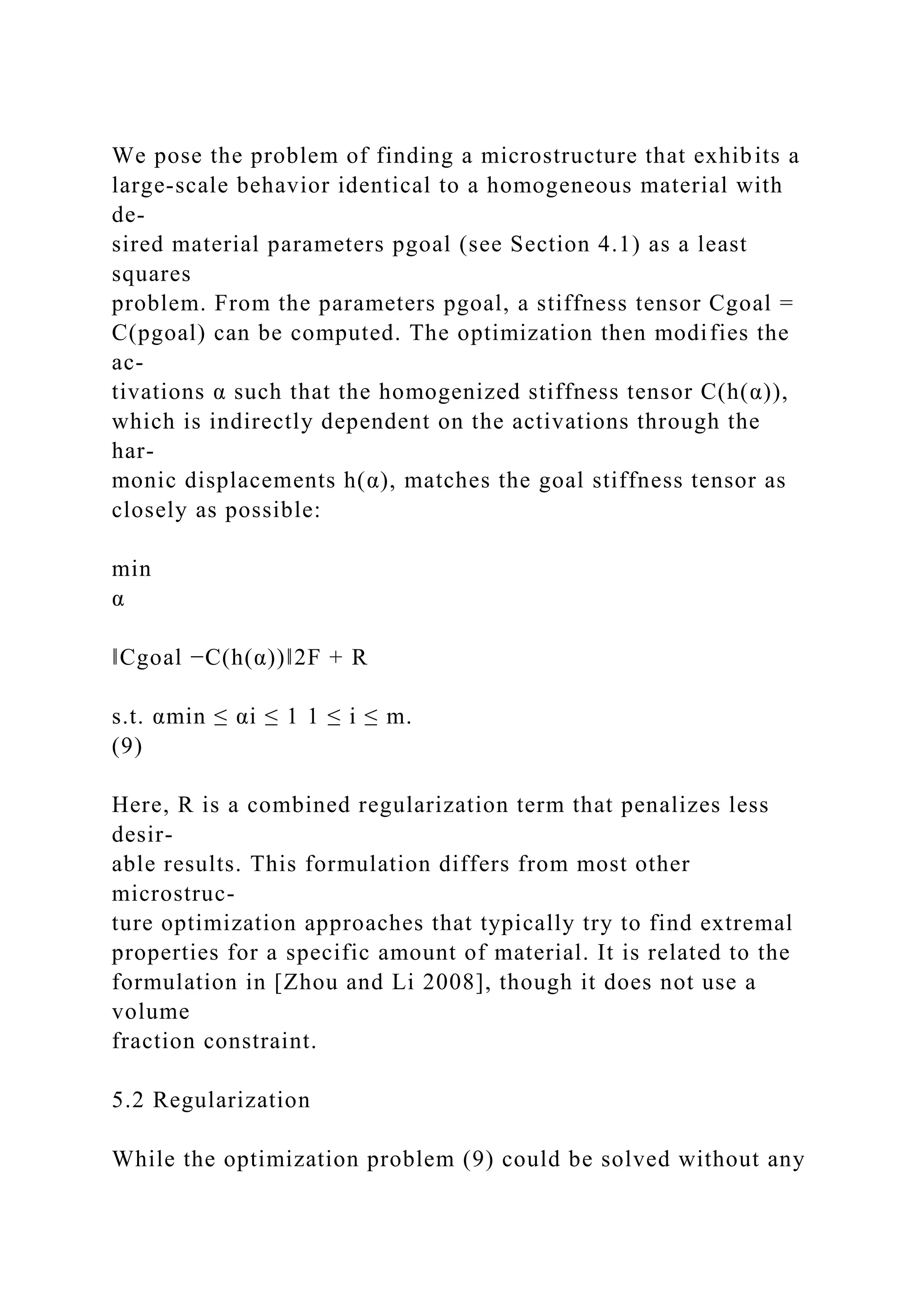 We pose the problem of finding a microstructure that exhibits a
large-scale behavior identical to a homogeneous material with
de-
sired material parameters pgoal (see Section 4.1) as a least
squares
problem. From the parameters pgoal, a stiffness tensor Cgoal =
C(pgoal) can be computed. The optimization then modifies the
ac-
tivations α such that the homogenized stiffness tensor C(h(α)),
which is indirectly dependent on the activations through the
har-
monic displacements h(α), matches the goal stiffness tensor as
closely as possible:
min
α
‖Cgoal −C(h(α))‖2F + R
s.t. αmin ≤ αi ≤ 1 1 ≤ i ≤ m.
(9)
Here, R is a combined regularization term that penalizes less
desir-
able results. This formulation differs from most other
microstruc-
ture optimization approaches that typically try to find extremal
properties for a specific amount of material. It is related to the
formulation in [Zhou and Li 2008], though it does not use a
volume
fraction constraint.
5.2 Regularization
While the optimization problem (9) could be solved without any
 