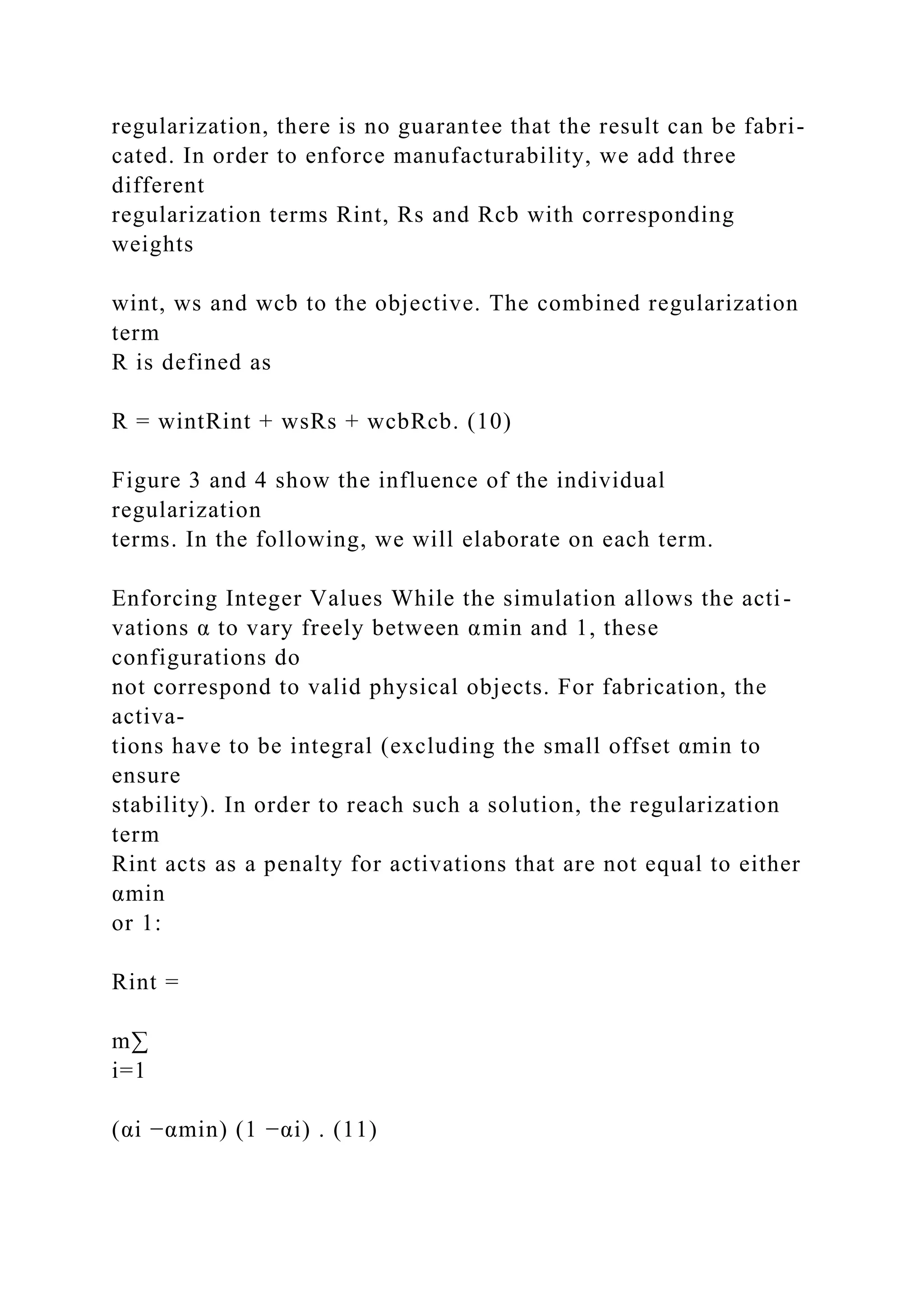 regularization, there is no guarantee that the result can be fabri-
cated. In order to enforce manufacturability, we add three
different
regularization terms Rint, Rs and Rcb with corresponding
weights
wint, ws and wcb to the objective. The combined regularization
term
R is defined as
R = wintRint + wsRs + wcbRcb. (10)
Figure 3 and 4 show the influence of the individual
regularization
terms. In the following, we will elaborate on each term.
Enforcing Integer Values While the simulation allows the acti-
vations α to vary freely between αmin and 1, these
configurations do
not correspond to valid physical objects. For fabrication, the
activa-
tions have to be integral (excluding the small offset αmin to
ensure
stability). In order to reach such a solution, the regularization
term
Rint acts as a penalty for activations that are not equal to either
αmin
or 1:
Rint =
m∑
i=1
(αi −αmin) (1 −αi) . (11)
 