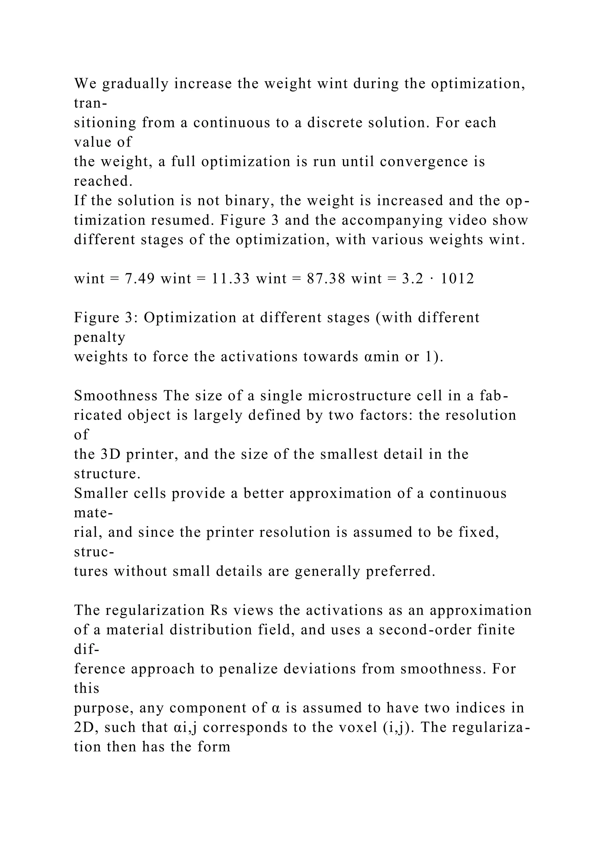 We gradually increase the weight wint during the optimization,
tran-
sitioning from a continuous to a discrete solution. For each
value of
the weight, a full optimization is run until convergence is
reached.
If the solution is not binary, the weight is increased and the op-
timization resumed. Figure 3 and the accompanying video show
different stages of the optimization, with various weights wint.
wint = 7.49 wint = 11.33 wint = 87.38 wint = 3.2 · 1012
Figure 3: Optimization at different stages (with different
penalty
weights to force the activations towards αmin or 1).
Smoothness The size of a single microstructure cell in a fab-
ricated object is largely defined by two factors: the resolution
of
the 3D printer, and the size of the smallest detail in the
structure.
Smaller cells provide a better approximation of a continuous
mate-
rial, and since the printer resolution is assumed to be fixed,
struc-
tures without small details are generally preferred.
The regularization Rs views the activations as an approximation
of a material distribution field, and uses a second-order finite
dif-
ference approach to penalize deviations from smoothness. For
this
purpose, any component of α is assumed to have two indices in
2D, such that αi,j corresponds to the voxel (i,j). The regulariza-
tion then has the form
 
