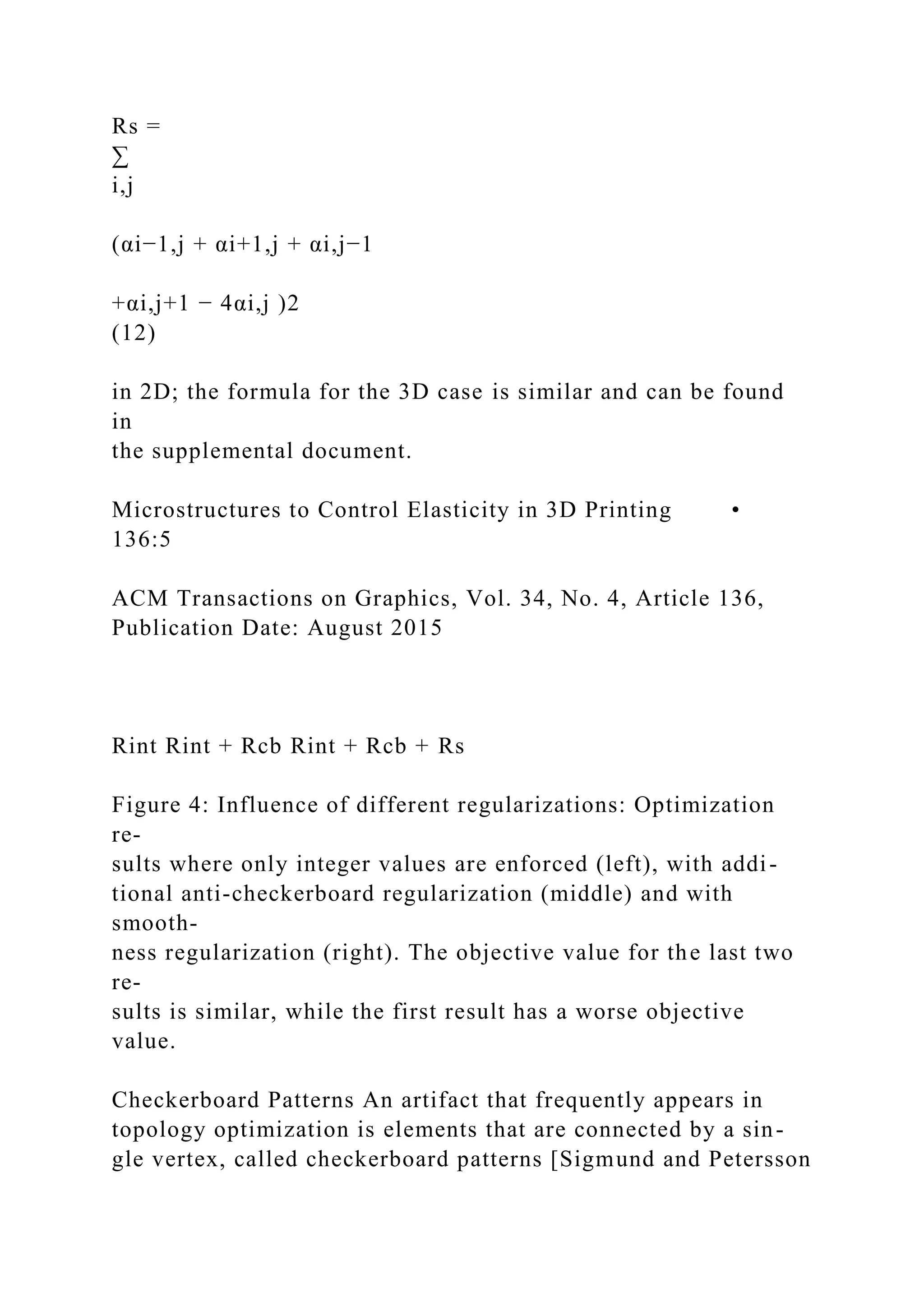 Rs =
∑
i,j
(αi−1,j + αi+1,j + αi,j−1
+αi,j+1 − 4αi,j )2
(12)
in 2D; the formula for the 3D case is similar and can be found
in
the supplemental document.
Microstructures to Control Elasticity in 3D Printing •
136:5
ACM Transactions on Graphics, Vol. 34, No. 4, Article 136,
Publication Date: August 2015
Rint Rint + Rcb Rint + Rcb + Rs
Figure 4: Influence of different regularizations: Optimization
re-
sults where only integer values are enforced (left), with addi-
tional anti-checkerboard regularization (middle) and with
smooth-
ness regularization (right). The objective value for the last two
re-
sults is similar, while the first result has a worse objective
value.
Checkerboard Patterns An artifact that frequently appears in
topology optimization is elements that are connected by a sin-
gle vertex, called checkerboard patterns [Sigmund and Petersson
 