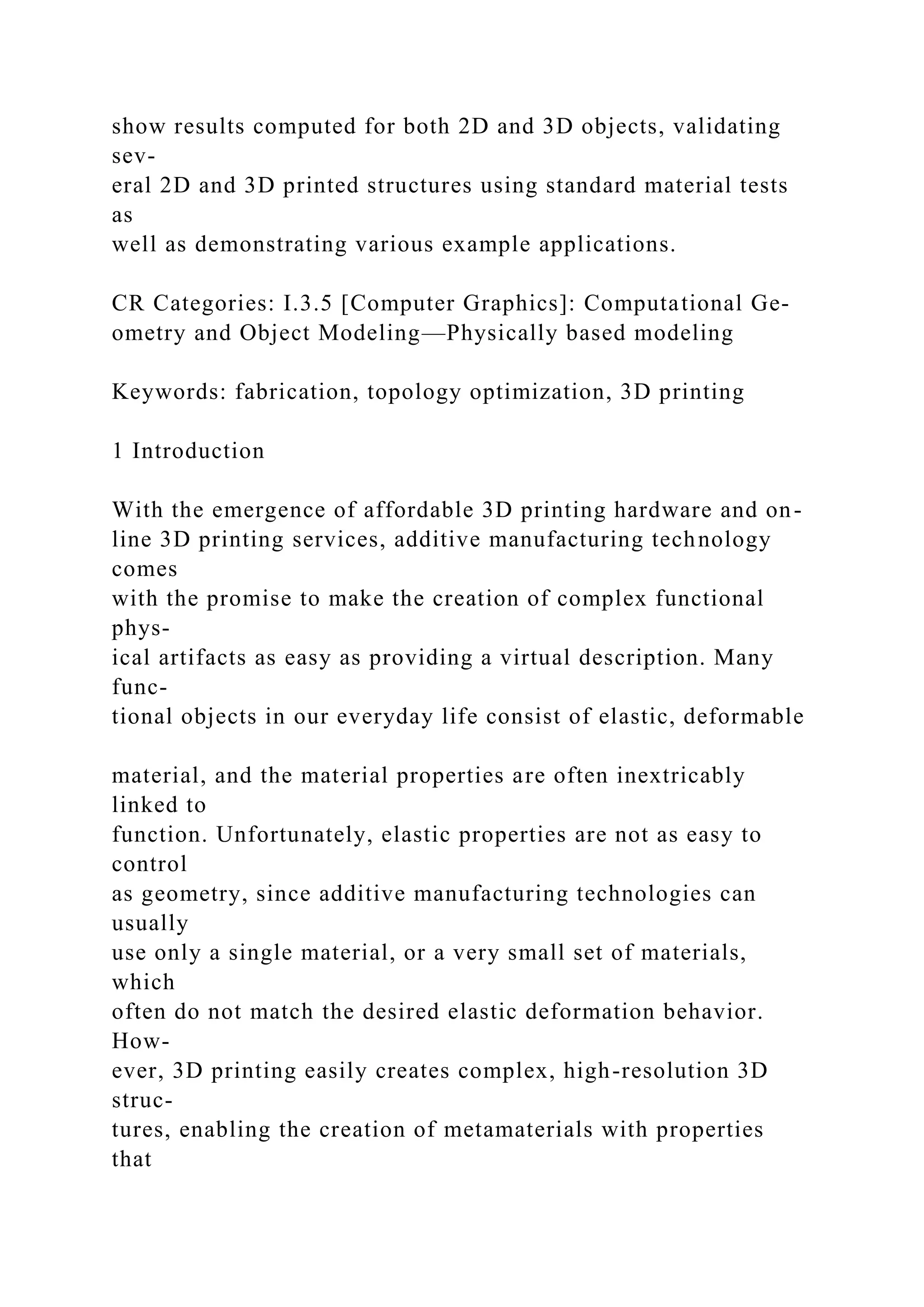 show results computed for both 2D and 3D objects, validating
sev-
eral 2D and 3D printed structures using standard material tests
as
well as demonstrating various example applications.
CR Categories: I.3.5 [Computer Graphics]: Computational Ge-
ometry and Object Modeling—Physically based modeling
Keywords: fabrication, topology optimization, 3D printing
1 Introduction
With the emergence of affordable 3D printing hardware and on-
line 3D printing services, additive manufacturing technology
comes
with the promise to make the creation of complex functional
phys-
ical artifacts as easy as providing a virtual description. Many
func-
tional objects in our everyday life consist of elastic, deformable
material, and the material properties are often inextricably
linked to
function. Unfortunately, elastic properties are not as easy to
control
as geometry, since additive manufacturing technologies can
usually
use only a single material, or a very small set of materials,
which
often do not match the desired elastic deformation behavior.
How-
ever, 3D printing easily creates complex, high-resolution 3D
struc-
tures, enabling the creation of metamaterials with properties
that
 
