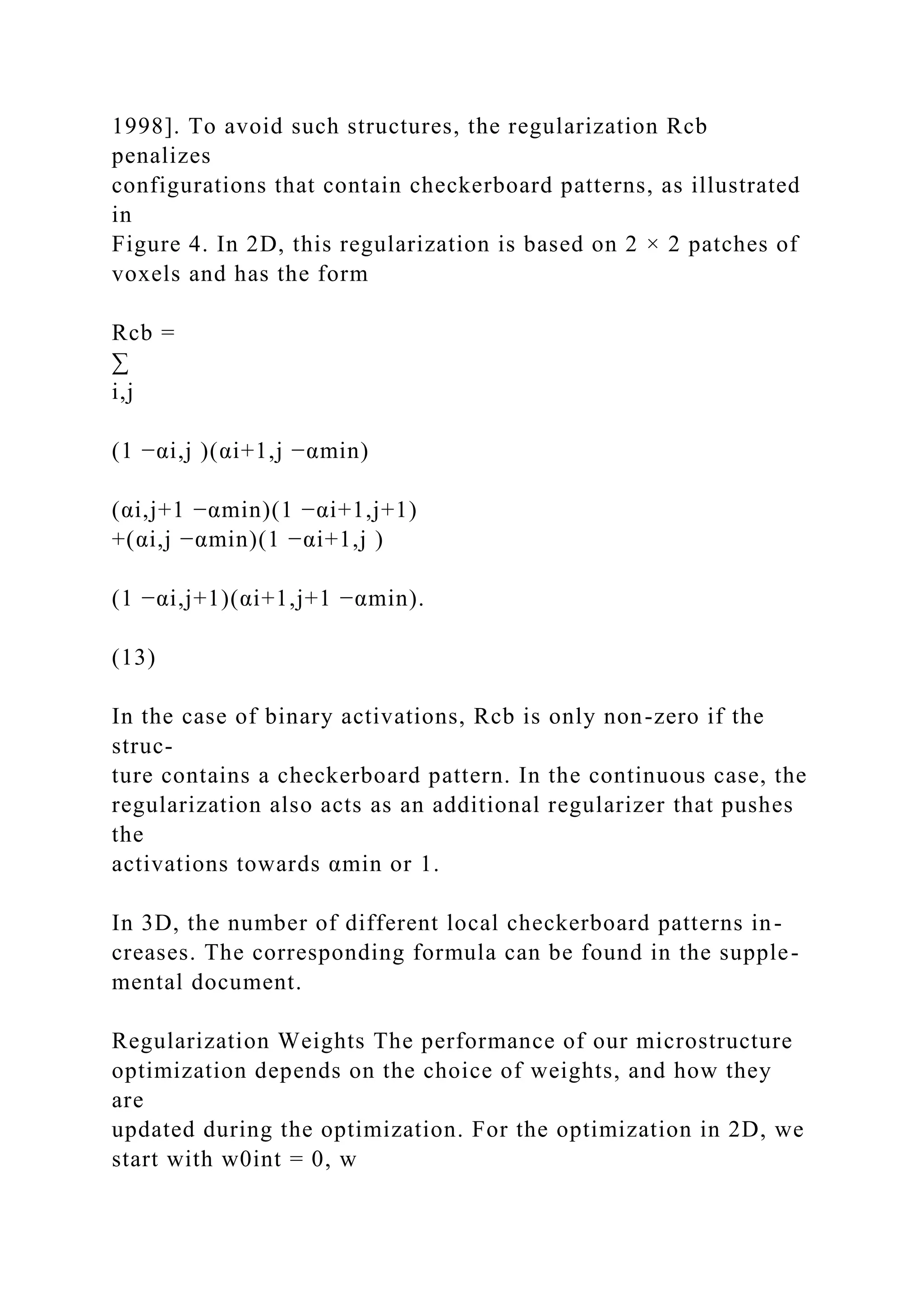 1998]. To avoid such structures, the regularization Rcb
penalizes
configurations that contain checkerboard patterns, as illustrated
in
Figure 4. In 2D, this regularization is based on 2 × 2 patches of
voxels and has the form
Rcb =
∑
i,j
(1 −αi,j )(αi+1,j −αmin)
(αi,j+1 −αmin)(1 −αi+1,j+1)
+(αi,j −αmin)(1 −αi+1,j )
(1 −αi,j+1)(αi+1,j+1 −αmin).
(13)
In the case of binary activations, Rcb is only non-zero if the
struc-
ture contains a checkerboard pattern. In the continuous case, the
regularization also acts as an additional regularizer that pushes
the
activations towards αmin or 1.
In 3D, the number of different local checkerboard patterns in-
creases. The corresponding formula can be found in the supple-
mental document.
Regularization Weights The performance of our microstructure
optimization depends on the choice of weights, and how they
are
updated during the optimization. For the optimization in 2D, we
start with w0int = 0, w
 