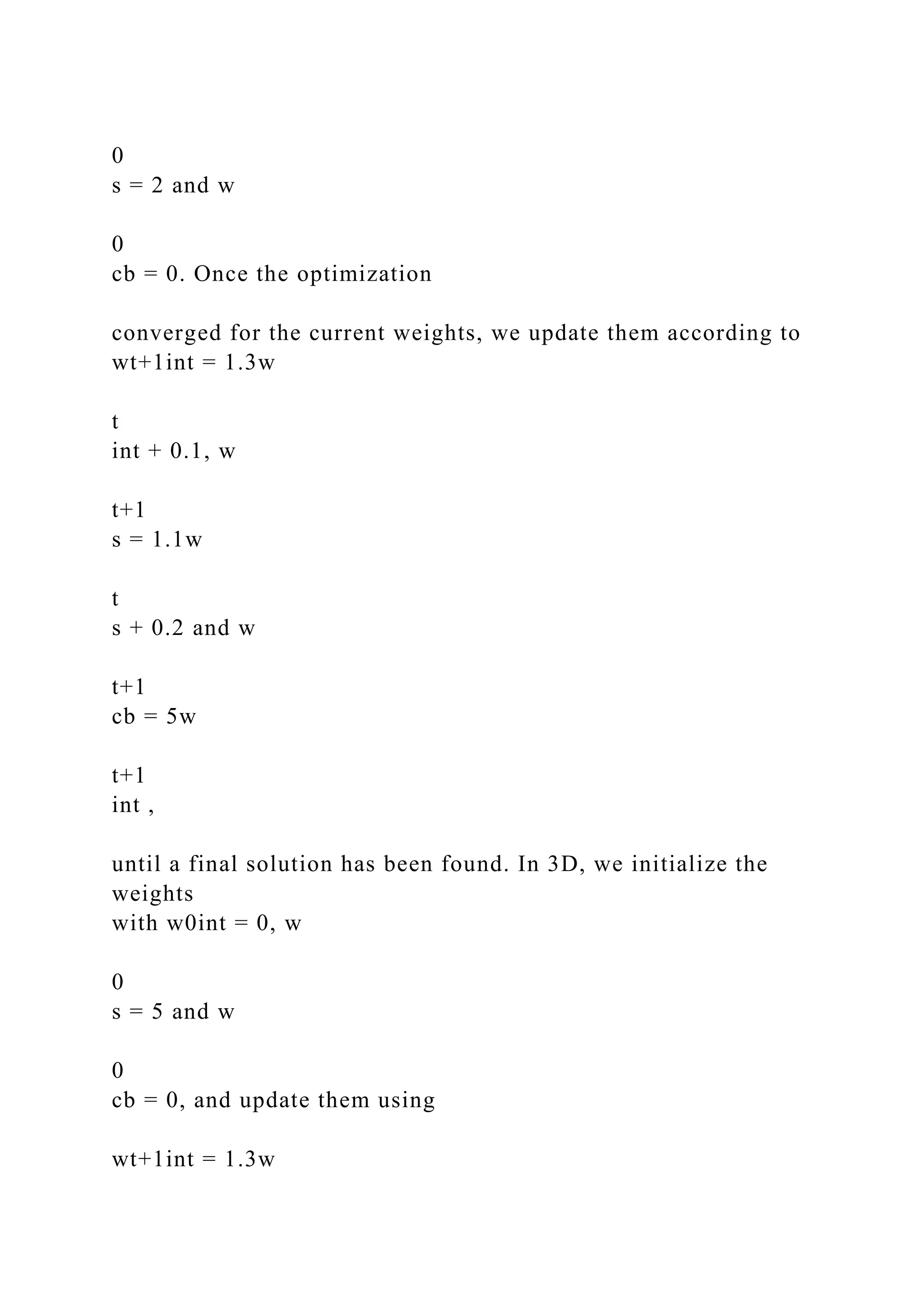 0
s = 2 and w
0
cb = 0. Once the optimization
converged for the current weights, we update them according to
wt+1int = 1.3w
t
int + 0.1, w
t+1
s = 1.1w
t
s + 0.2 and w
t+1
cb = 5w
t+1
int ,
until a final solution has been found. In 3D, we initialize the
weights
with w0int = 0, w
0
s = 5 and w
0
cb = 0, and update them using
wt+1int = 1.3w
 