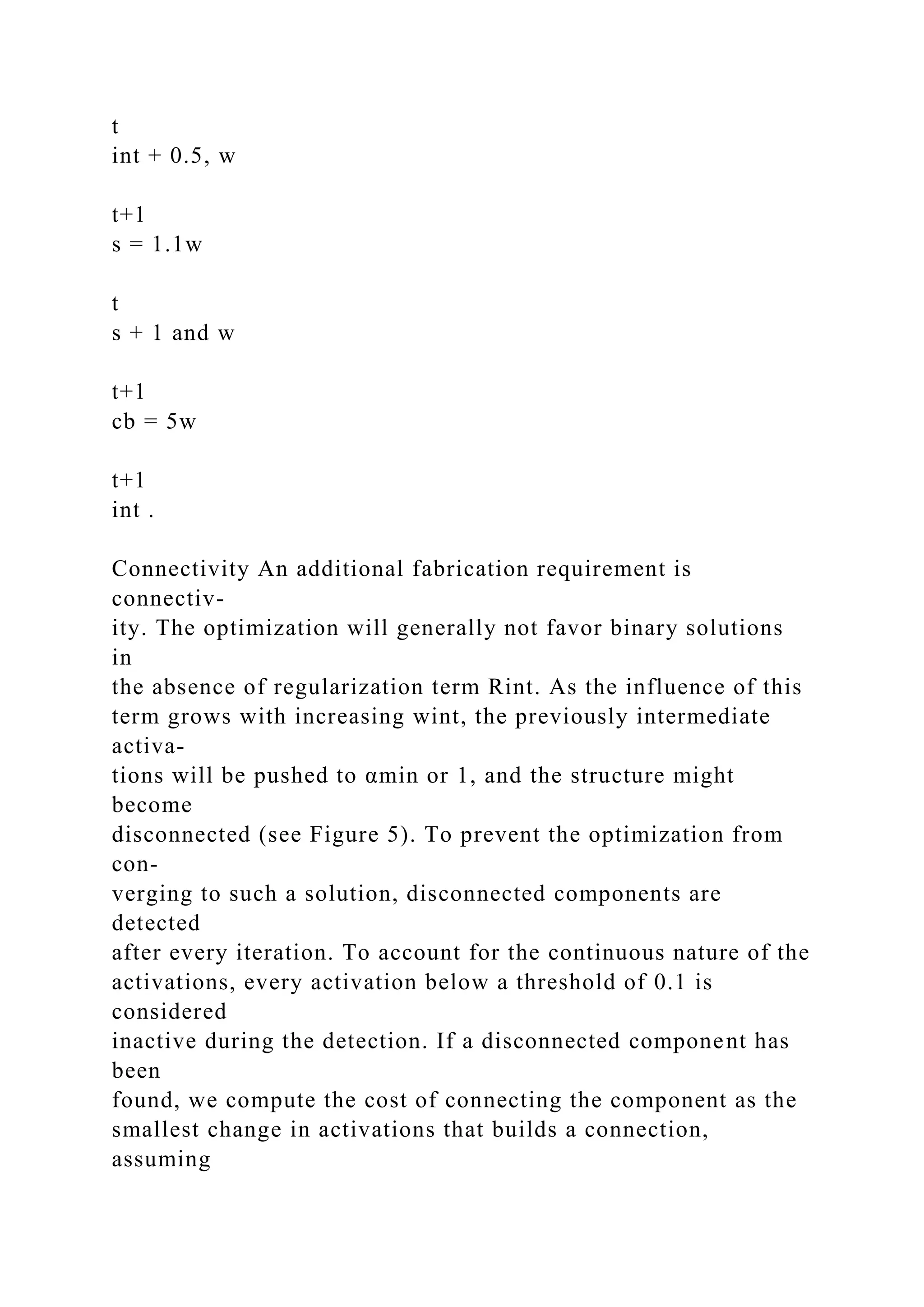 t
int + 0.5, w
t+1
s = 1.1w
t
s + 1 and w
t+1
cb = 5w
t+1
int .
Connectivity An additional fabrication requirement is
connectiv-
ity. The optimization will generally not favor binary solutions
in
the absence of regularization term Rint. As the influence of this
term grows with increasing wint, the previously intermediate
activa-
tions will be pushed to αmin or 1, and the structure might
become
disconnected (see Figure 5). To prevent the optimization from
con-
verging to such a solution, disconnected components are
detected
after every iteration. To account for the continuous nature of the
activations, every activation below a threshold of 0.1 is
considered
inactive during the detection. If a disconnected component has
been
found, we compute the cost of connecting the component as the
smallest change in activations that builds a connection,
assuming
 