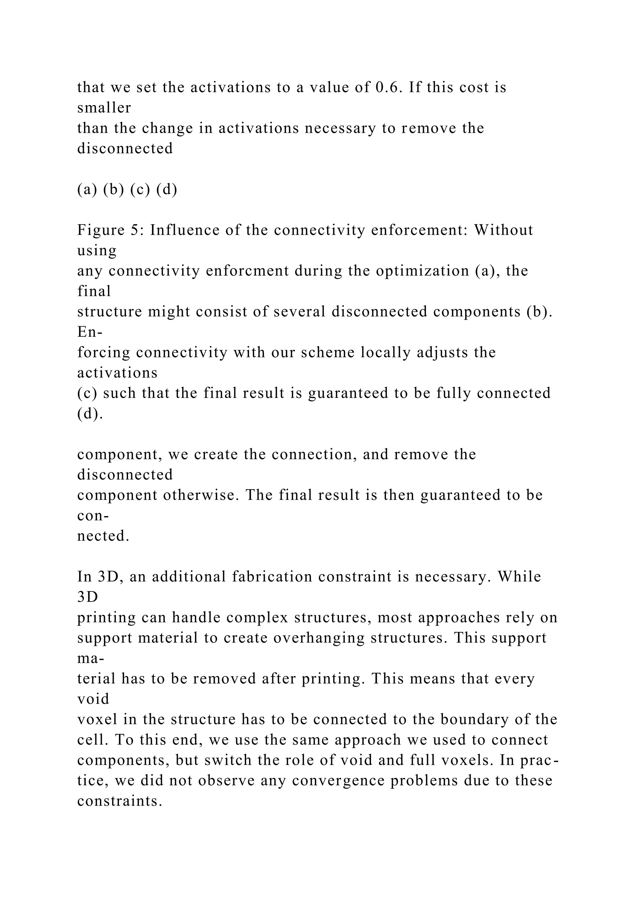 that we set the activations to a value of 0.6. If this cost is
smaller
than the change in activations necessary to remove the
disconnected
(a) (b) (c) (d)
Figure 5: Influence of the connectivity enforcement: Without
using
any connectivity enforcment during the optimization (a), the
final
structure might consist of several disconnected components (b).
En-
forcing connectivity with our scheme locally adjusts the
activations
(c) such that the final result is guaranteed to be fully connected
(d).
component, we create the connection, and remove the
disconnected
component otherwise. The final result is then guaranteed to be
con-
nected.
In 3D, an additional fabrication constraint is necessary. While
3D
printing can handle complex structures, most approaches rely on
support material to create overhanging structures. This support
ma-
terial has to be removed after printing. This means that every
void
voxel in the structure has to be connected to the boundary of the
cell. To this end, we use the same approach we used to connect
components, but switch the role of void and full voxels. In prac-
tice, we did not observe any convergence problems due to these
constraints.
 