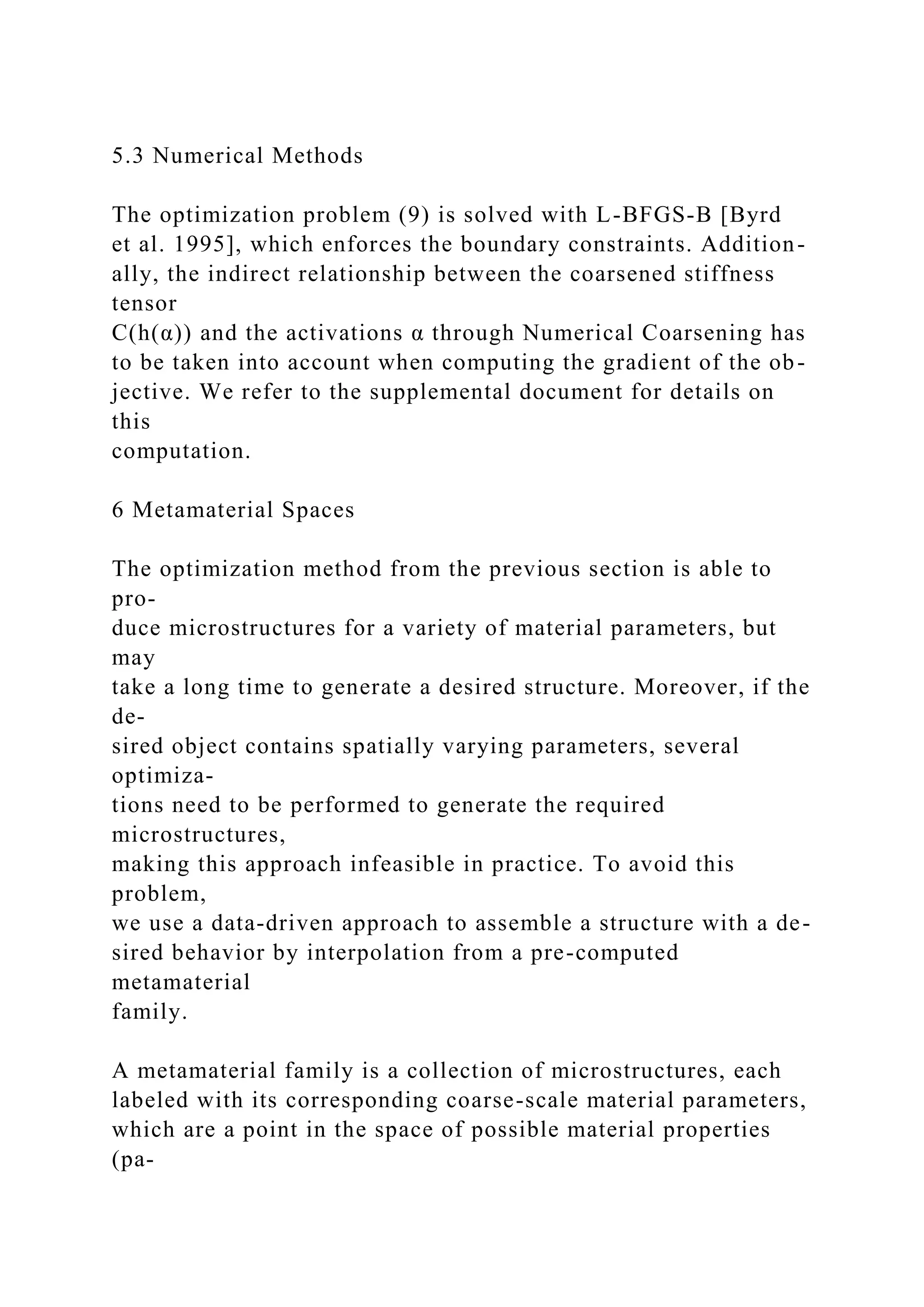 5.3 Numerical Methods
The optimization problem (9) is solved with L-BFGS-B [Byrd
et al. 1995], which enforces the boundary constraints. Addition-
ally, the indirect relationship between the coarsened stiffness
tensor
C(h(α)) and the activations α through Numerical Coarsening has
to be taken into account when computing the gradient of the ob-
jective. We refer to the supplemental document for details on
this
computation.
6 Metamaterial Spaces
The optimization method from the previous section is able to
pro-
duce microstructures for a variety of material parameters, but
may
take a long time to generate a desired structure. Moreover, if the
de-
sired object contains spatially varying parameters, several
optimiza-
tions need to be performed to generate the required
microstructures,
making this approach infeasible in practice. To avoid this
problem,
we use a data-driven approach to assemble a structure with a de-
sired behavior by interpolation from a pre-computed
metamaterial
family.
A metamaterial family is a collection of microstructures, each
labeled with its corresponding coarse-scale material parameters,
which are a point in the space of possible material properties
(pa-
 