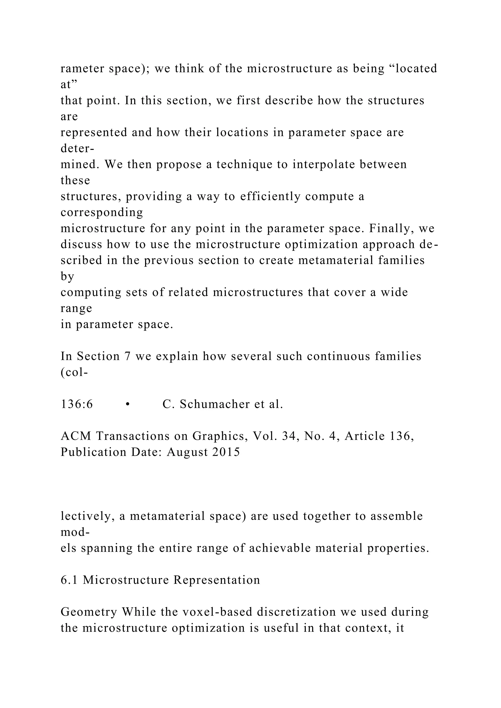 rameter space); we think of the microstructure as being “located
at”
that point. In this section, we first describe how the structures
are
represented and how their locations in parameter space are
deter-
mined. We then propose a technique to interpolate between
these
structures, providing a way to efficiently compute a
corresponding
microstructure for any point in the parameter space. Finally, we
discuss how to use the microstructure optimization approach de-
scribed in the previous section to create metamaterial families
by
computing sets of related microstructures that cover a wide
range
in parameter space.
In Section 7 we explain how several such continuous families
(col-
136:6 • C. Schumacher et al.
ACM Transactions on Graphics, Vol. 34, No. 4, Article 136,
Publication Date: August 2015
lectively, a metamaterial space) are used together to assemble
mod-
els spanning the entire range of achievable material properties.
6.1 Microstructure Representation
Geometry While the voxel-based discretization we used during
the microstructure optimization is useful in that context, it
 