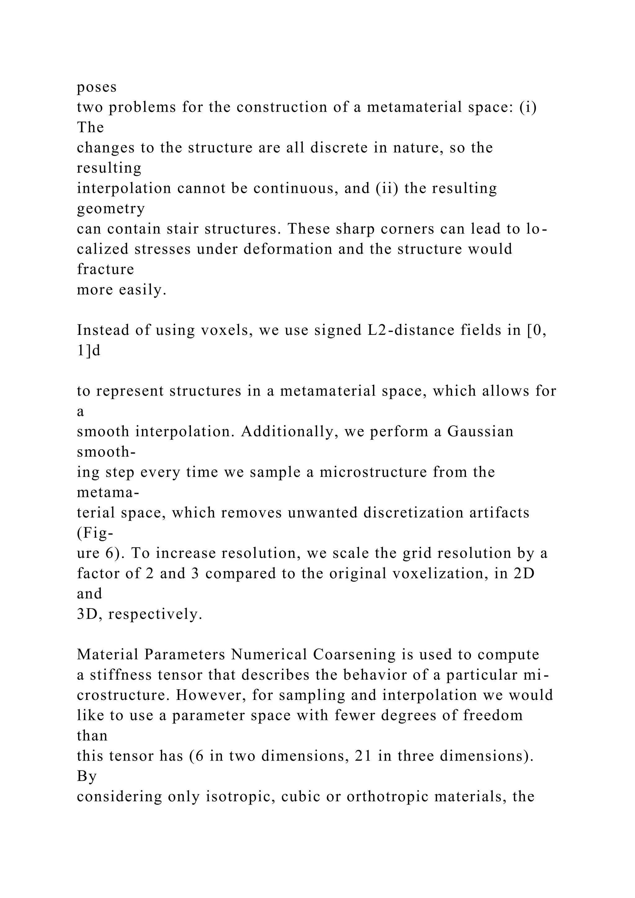 poses
two problems for the construction of a metamaterial space: (i)
The
changes to the structure are all discrete in nature, so the
resulting
interpolation cannot be continuous, and (ii) the resulting
geometry
can contain stair structures. These sharp corners can lead to lo-
calized stresses under deformation and the structure would
fracture
more easily.
Instead of using voxels, we use signed L2-distance fields in [0,
1]d
to represent structures in a metamaterial space, which allows for
a
smooth interpolation. Additionally, we perform a Gaussian
smooth-
ing step every time we sample a microstructure from the
metama-
terial space, which removes unwanted discretization artifacts
(Fig-
ure 6). To increase resolution, we scale the grid resolution by a
factor of 2 and 3 compared to the original voxelization, in 2D
and
3D, respectively.
Material Parameters Numerical Coarsening is used to compute
a stiffness tensor that describes the behavior of a particular mi-
crostructure. However, for sampling and interpolation we would
like to use a parameter space with fewer degrees of freedom
than
this tensor has (6 in two dimensions, 21 in three dimensions).
By
considering only isotropic, cubic or orthotropic materials, the
 