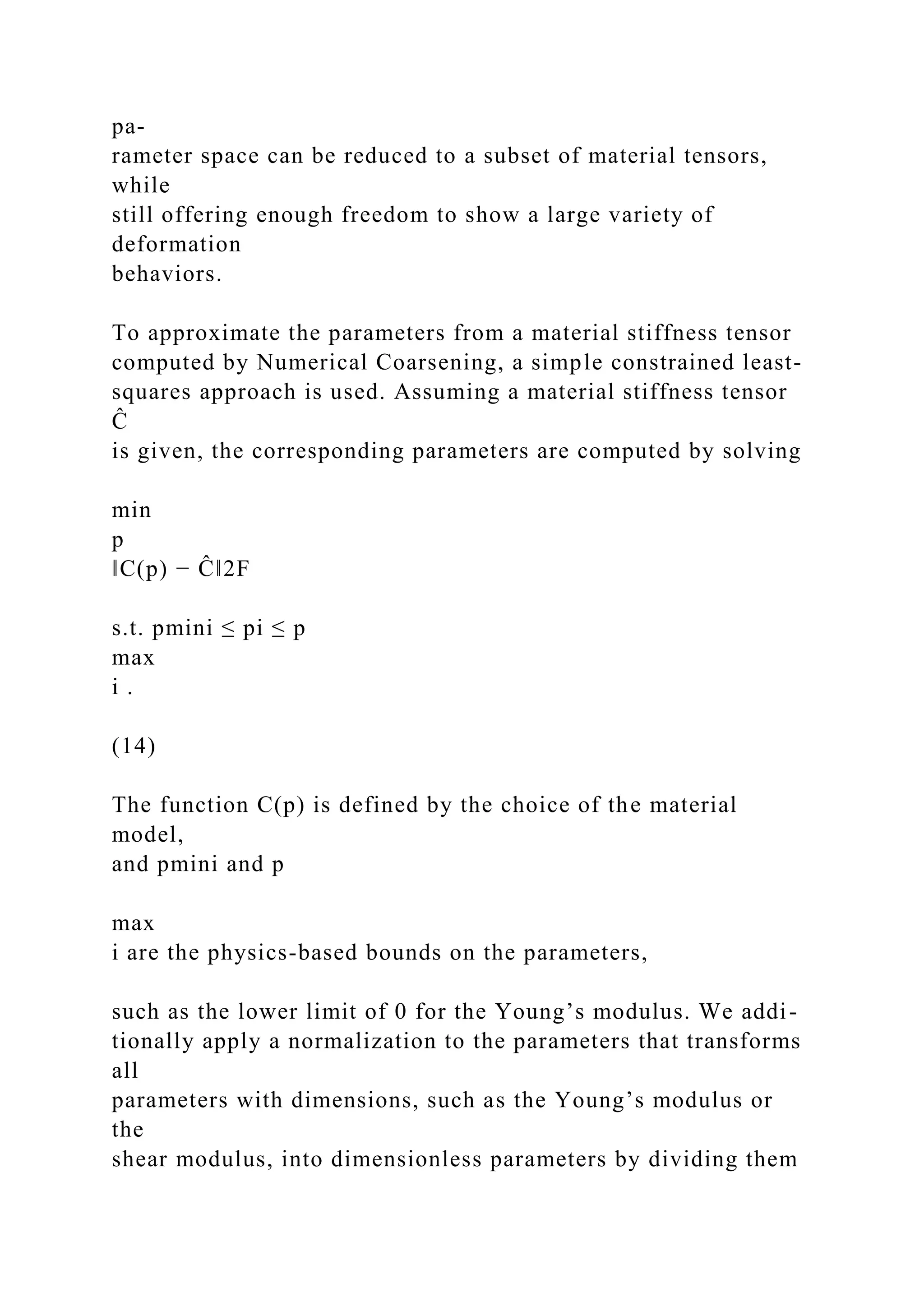 pa-
rameter space can be reduced to a subset of material tensors,
while
still offering enough freedom to show a large variety of
deformation
behaviors.
To approximate the parameters from a material stiffness tensor
computed by Numerical Coarsening, a simple constrained least-
squares approach is used. Assuming a material stiffness tensor
Ĉ
is given, the corresponding parameters are computed by solving
min
p
‖C(p) − Ĉ‖2F
s.t. pmini ≤ pi ≤ p
max
i .
(14)
The function C(p) is defined by the choice of the material
model,
and pmini and p
max
i are the physics-based bounds on the parameters,
such as the lower limit of 0 for the Young’s modulus. We addi-
tionally apply a normalization to the parameters that transforms
all
parameters with dimensions, such as the Young’s modulus or
the
shear modulus, into dimensionless parameters by dividing them
 