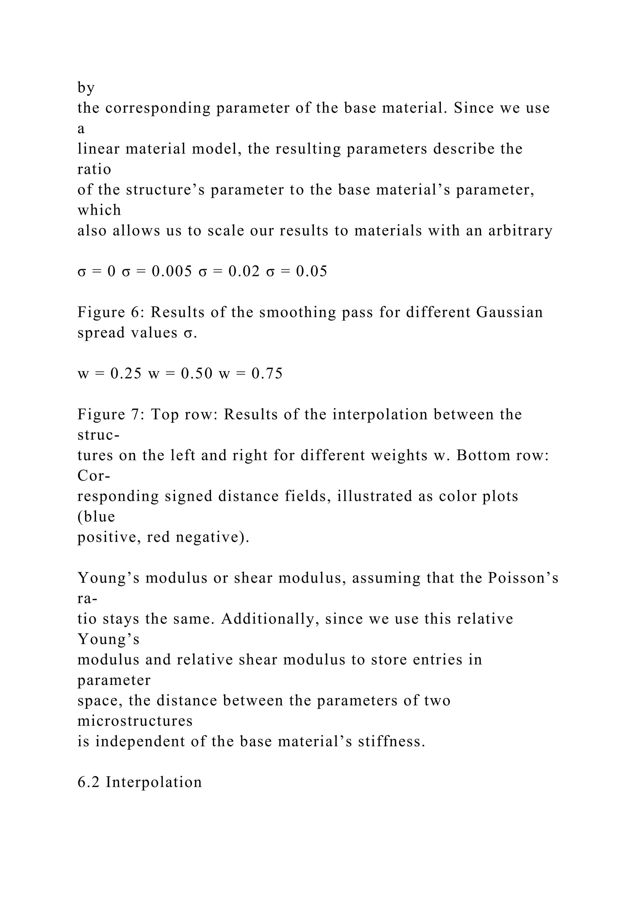 by
the corresponding parameter of the base material. Since we use
a
linear material model, the resulting parameters describe the
ratio
of the structure’s parameter to the base material’s parameter,
which
also allows us to scale our results to materials with an arbitrary
σ = 0 σ = 0.005 σ = 0.02 σ = 0.05
Figure 6: Results of the smoothing pass for different Gaussian
spread values σ.
w = 0.25 w = 0.50 w = 0.75
Figure 7: Top row: Results of the interpolation between the
struc-
tures on the left and right for different weights w. Bottom row:
Cor-
responding signed distance fields, illustrated as color plots
(blue
positive, red negative).
Young’s modulus or shear modulus, assuming that the Poisson’s
ra-
tio stays the same. Additionally, since we use this relative
Young’s
modulus and relative shear modulus to store entries in
parameter
space, the distance between the parameters of two
microstructures
is independent of the base material’s stiffness.
6.2 Interpolation
 