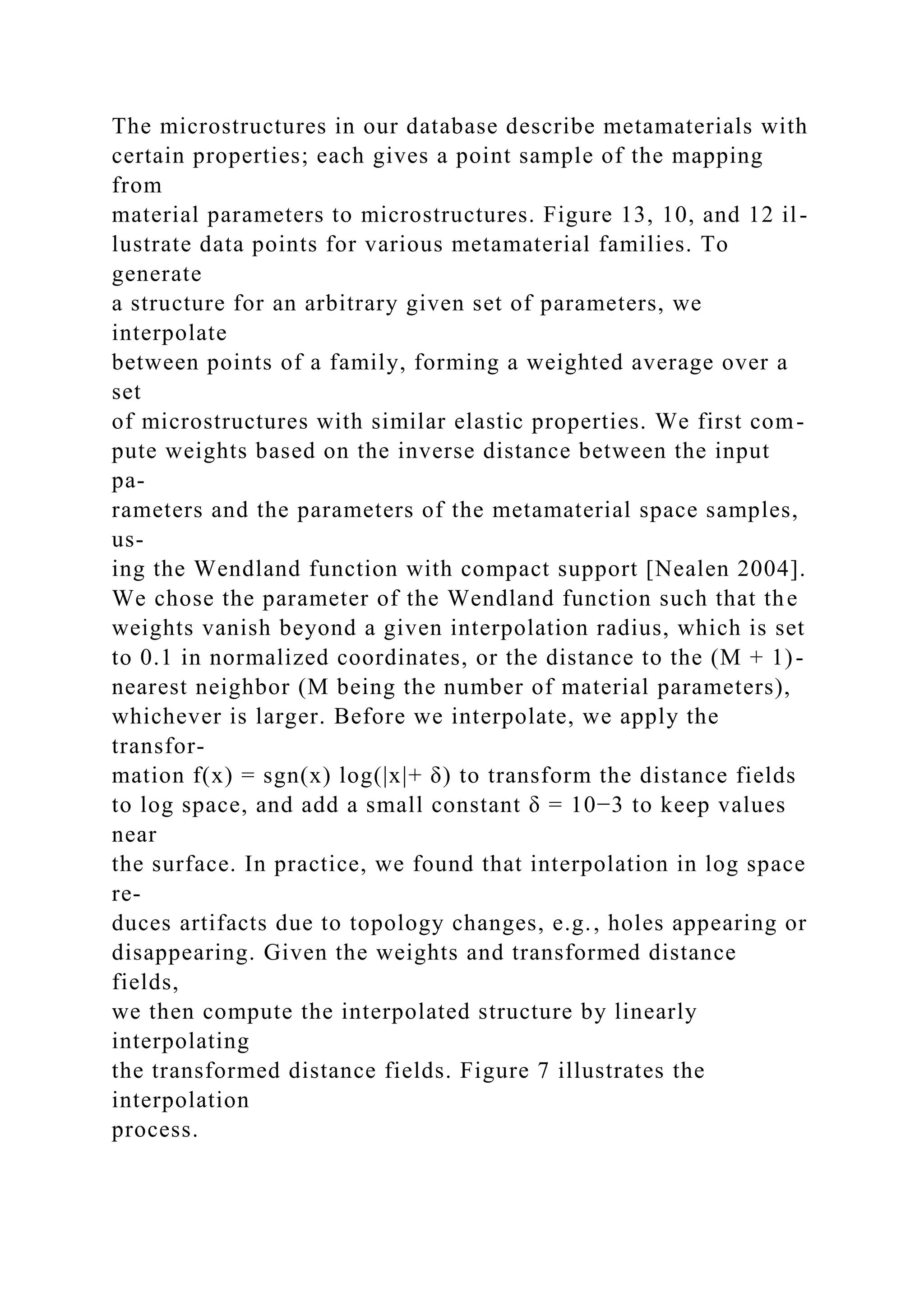 The microstructures in our database describe metamaterials with
certain properties; each gives a point sample of the mapping
from
material parameters to microstructures. Figure 13, 10, and 12 il-
lustrate data points for various metamaterial families. To
generate
a structure for an arbitrary given set of parameters, we
interpolate
between points of a family, forming a weighted average over a
set
of microstructures with similar elastic properties. We first com-
pute weights based on the inverse distance between the input
pa-
rameters and the parameters of the metamaterial space samples,
us-
ing the Wendland function with compact support [Nealen 2004].
We chose the parameter of the Wendland function such that the
weights vanish beyond a given interpolation radius, which is set
to 0.1 in normalized coordinates, or the distance to the (M + 1)-
nearest neighbor (M being the number of material parameters),
whichever is larger. Before we interpolate, we apply the
transfor-
mation f(x) = sgn(x) log(|x|+ δ) to transform the distance fields
to log space, and add a small constant δ = 10−3 to keep values
near
the surface. In practice, we found that interpolation in log space
re-
duces artifacts due to topology changes, e.g., holes appearing or
disappearing. Given the weights and transformed distance
fields,
we then compute the interpolated structure by linearly
interpolating
the transformed distance fields. Figure 7 illustrates the
interpolation
process.
 
