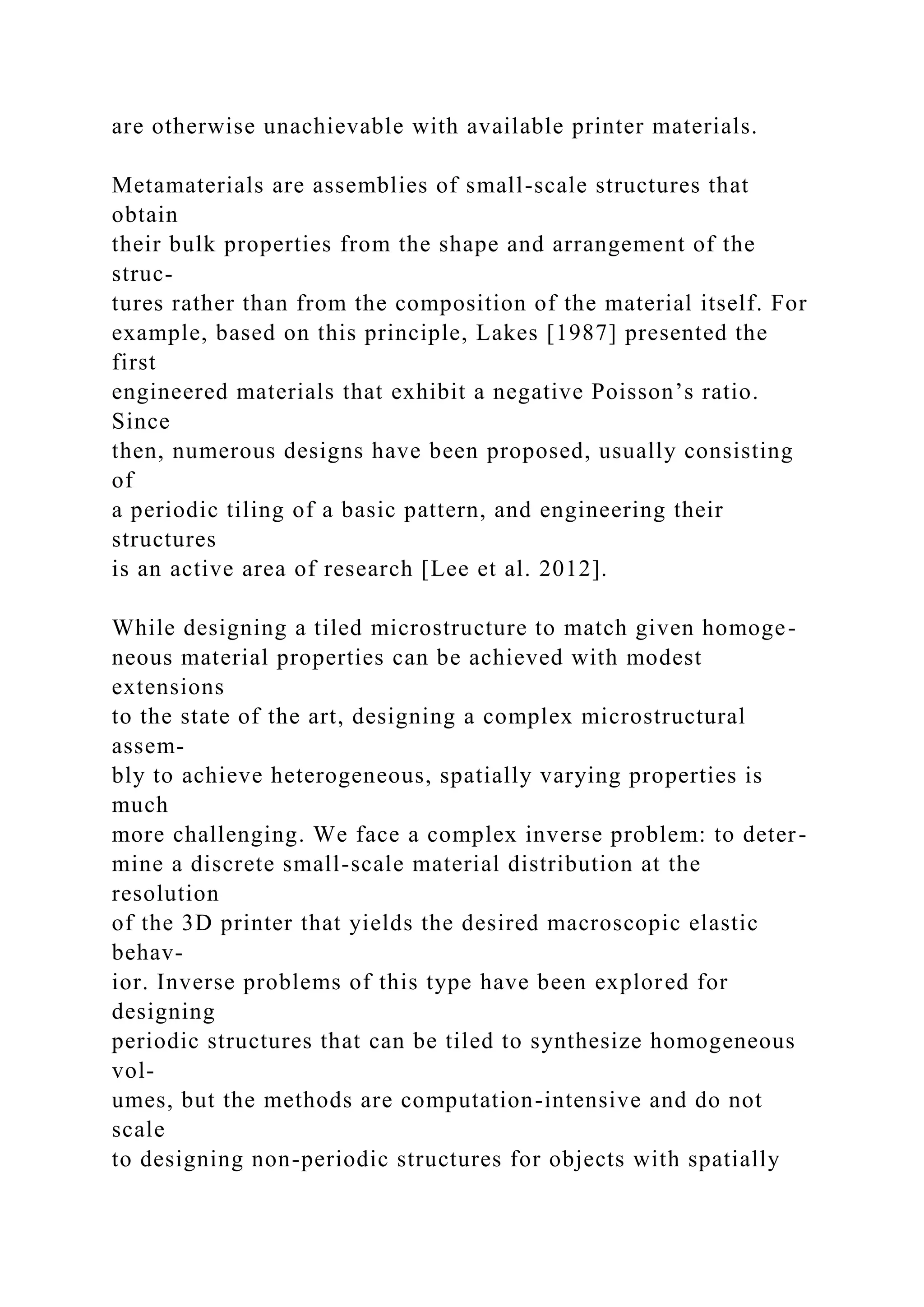 are otherwise unachievable with available printer materials.
Metamaterials are assemblies of small-scale structures that
obtain
their bulk properties from the shape and arrangement of the
struc-
tures rather than from the composition of the material itself. For
example, based on this principle, Lakes [1987] presented the
first
engineered materials that exhibit a negative Poisson’s ratio.
Since
then, numerous designs have been proposed, usually consisting
of
a periodic tiling of a basic pattern, and engineering their
structures
is an active area of research [Lee et al. 2012].
While designing a tiled microstructure to match given homoge-
neous material properties can be achieved with modest
extensions
to the state of the art, designing a complex microstructural
assem-
bly to achieve heterogeneous, spatially varying properties is
much
more challenging. We face a complex inverse problem: to deter-
mine a discrete small-scale material distribution at the
resolution
of the 3D printer that yields the desired macroscopic elastic
behav-
ior. Inverse problems of this type have been explored for
designing
periodic structures that can be tiled to synthesize homogeneous
vol-
umes, but the methods are computation-intensive and do not
scale
to designing non-periodic structures for objects with spatially
 