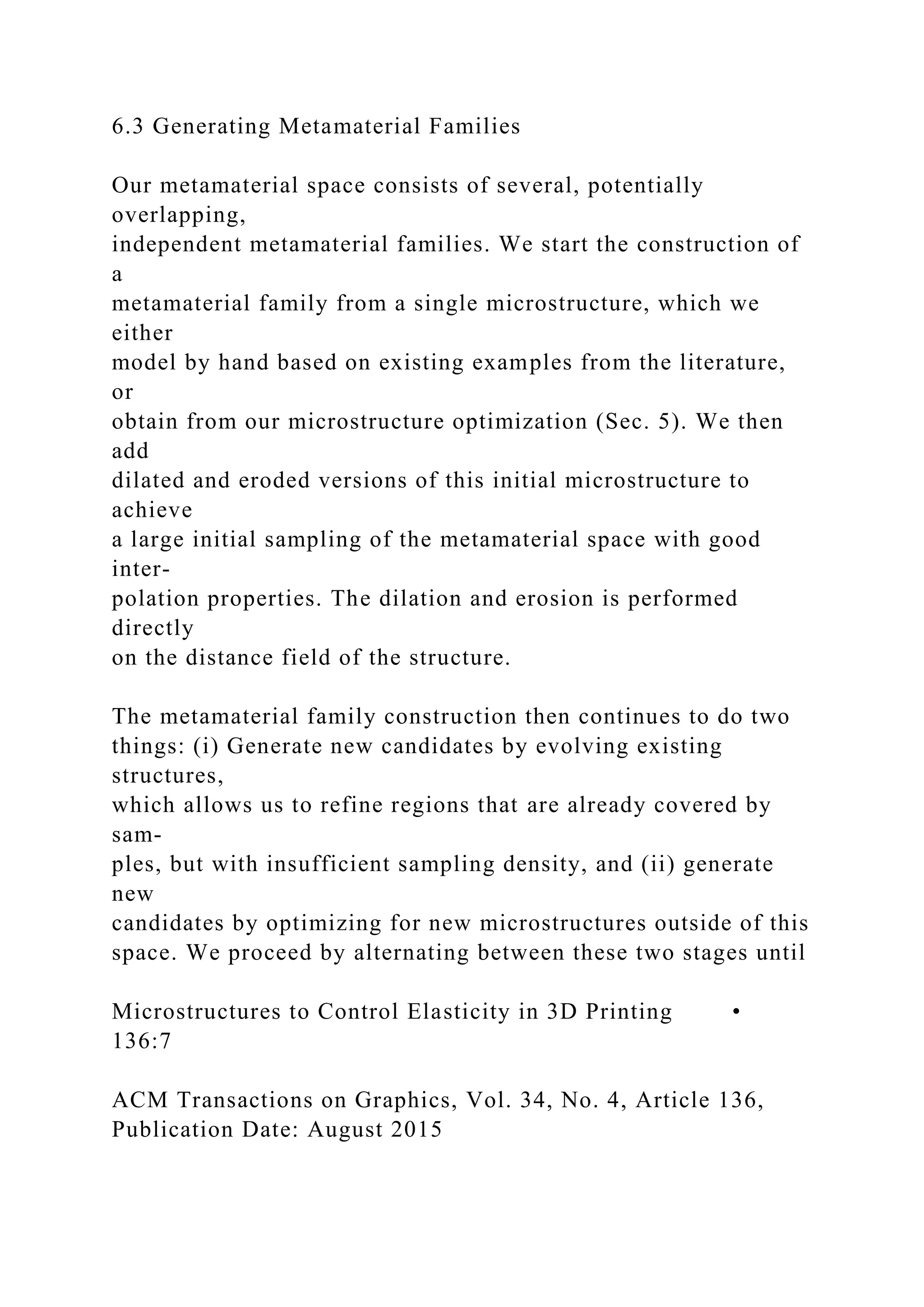 6.3 Generating Metamaterial Families
Our metamaterial space consists of several, potentially
overlapping,
independent metamaterial families. We start the construction of
a
metamaterial family from a single microstructure, which we
either
model by hand based on existing examples from the literature,
or
obtain from our microstructure optimization (Sec. 5). We then
add
dilated and eroded versions of this initial microstructure to
achieve
a large initial sampling of the metamaterial space with good
inter-
polation properties. The dilation and erosion is performed
directly
on the distance field of the structure.
The metamaterial family construction then continues to do two
things: (i) Generate new candidates by evolving existing
structures,
which allows us to refine regions that are already covered by
sam-
ples, but with insufficient sampling density, and (ii) generate
new
candidates by optimizing for new microstructures outside of this
space. We proceed by alternating between these two stages until
Microstructures to Control Elasticity in 3D Printing •
136:7
ACM Transactions on Graphics, Vol. 34, No. 4, Article 136,
Publication Date: August 2015
 