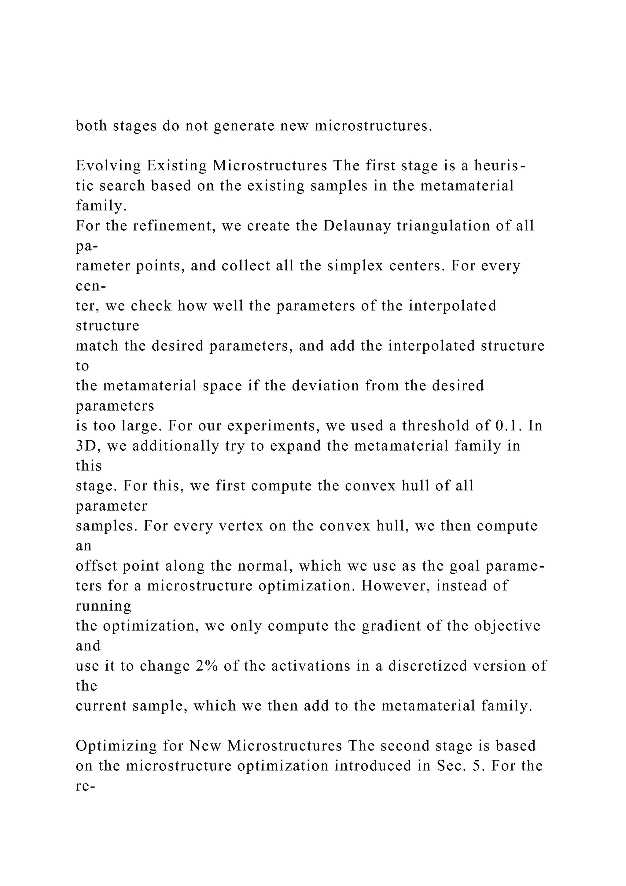 both stages do not generate new microstructures.
Evolving Existing Microstructures The first stage is a heuris-
tic search based on the existing samples in the metamaterial
family.
For the refinement, we create the Delaunay triangulation of all
pa-
rameter points, and collect all the simplex centers. For every
cen-
ter, we check how well the parameters of the interpolated
structure
match the desired parameters, and add the interpolated structure
to
the metamaterial space if the deviation from the desired
parameters
is too large. For our experiments, we used a threshold of 0.1. In
3D, we additionally try to expand the metamaterial family in
this
stage. For this, we first compute the convex hull of all
parameter
samples. For every vertex on the convex hull, we then compute
an
offset point along the normal, which we use as the goal parame-
ters for a microstructure optimization. However, instead of
running
the optimization, we only compute the gradient of the objective
and
use it to change 2% of the activations in a discretized version of
the
current sample, which we then add to the metamaterial family.
Optimizing for New Microstructures The second stage is based
on the microstructure optimization introduced in Sec. 5. For the
re-
 