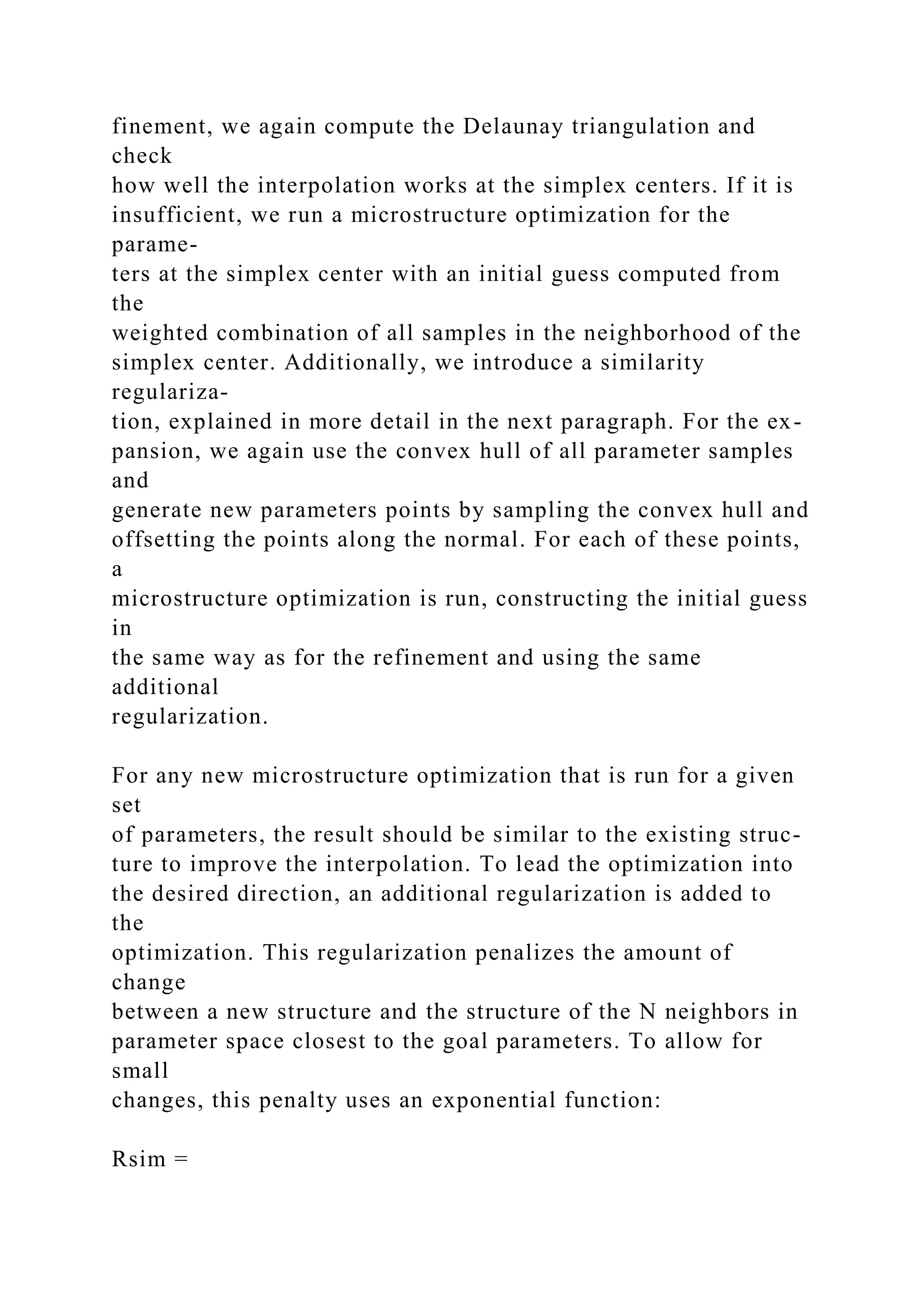 finement, we again compute the Delaunay triangulation and
check
how well the interpolation works at the simplex centers. If it is
insufficient, we run a microstructure optimization for the
parame-
ters at the simplex center with an initial guess computed from
the
weighted combination of all samples in the neighborhood of the
simplex center. Additionally, we introduce a similarity
regulariza-
tion, explained in more detail in the next paragraph. For the ex-
pansion, we again use the convex hull of all parameter samples
and
generate new parameters points by sampling the convex hull and
offsetting the points along the normal. For each of these points,
a
microstructure optimization is run, constructing the initial guess
in
the same way as for the refinement and using the same
additional
regularization.
For any new microstructure optimization that is run for a given
set
of parameters, the result should be similar to the existing struc-
ture to improve the interpolation. To lead the optimization into
the desired direction, an additional regularization is added to
the
optimization. This regularization penalizes the amount of
change
between a new structure and the structure of the N neighbors in
parameter space closest to the goal parameters. To allow for
small
changes, this penalty uses an exponential function:
Rsim =
 