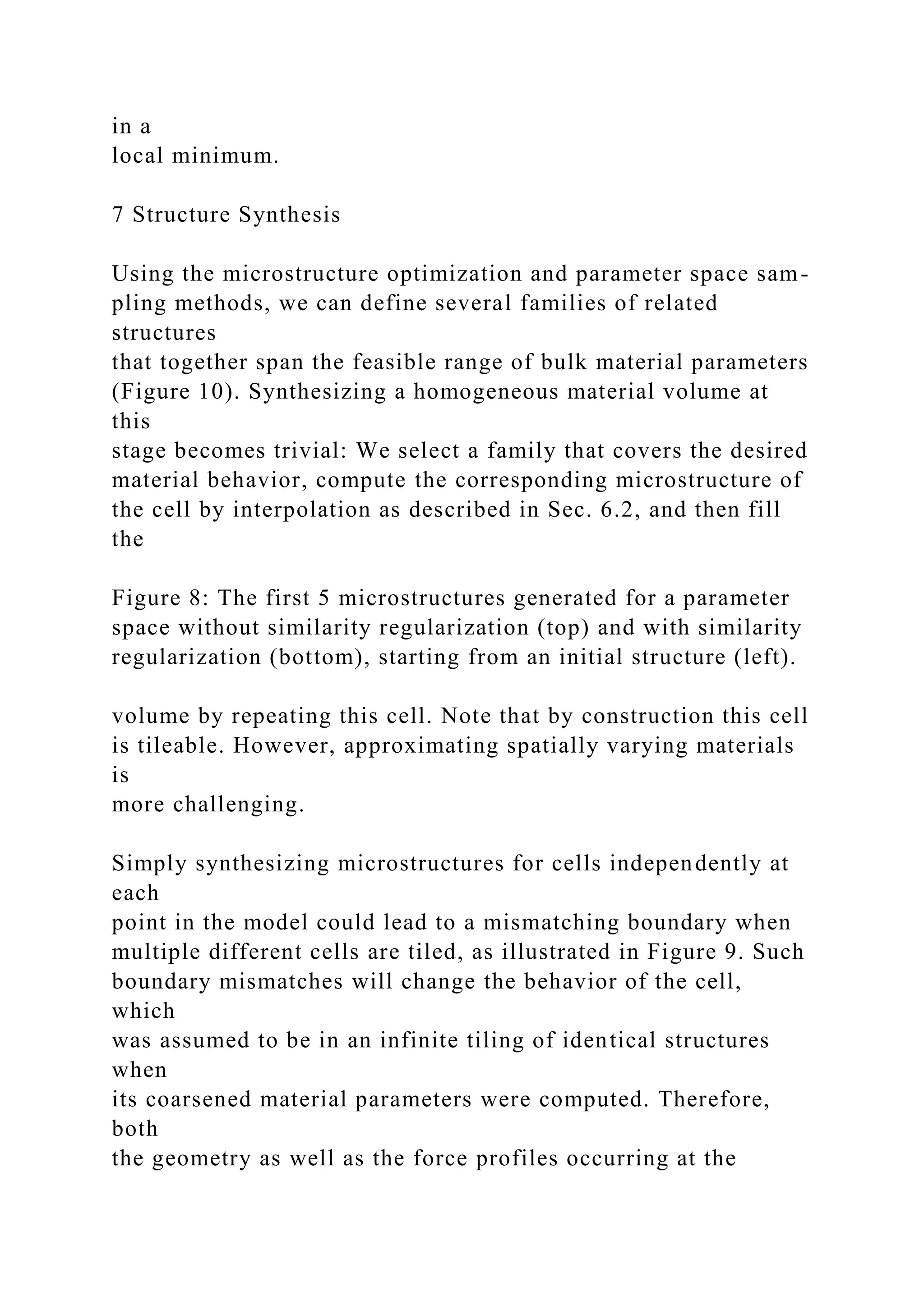 in a
local minimum.
7 Structure Synthesis
Using the microstructure optimization and parameter space sam-
pling methods, we can define several families of related
structures
that together span the feasible range of bulk material parameters
(Figure 10). Synthesizing a homogeneous material volume at
this
stage becomes trivial: We select a family that covers the desired
material behavior, compute the corresponding microstructure of
the cell by interpolation as described in Sec. 6.2, and then fill
the
Figure 8: The first 5 microstructures generated for a parameter
space without similarity regularization (top) and with similarity
regularization (bottom), starting from an initial structure (left).
volume by repeating this cell. Note that by construction this cell
is tileable. However, approximating spatially varying materials
is
more challenging.
Simply synthesizing microstructures for cells independently at
each
point in the model could lead to a mismatching boundary when
multiple different cells are tiled, as illustrated in Figure 9. Such
boundary mismatches will change the behavior of the cell,
which
was assumed to be in an infinite tiling of identical structures
when
its coarsened material parameters were computed. Therefore,
both
the geometry as well as the force profiles occurring at the
 