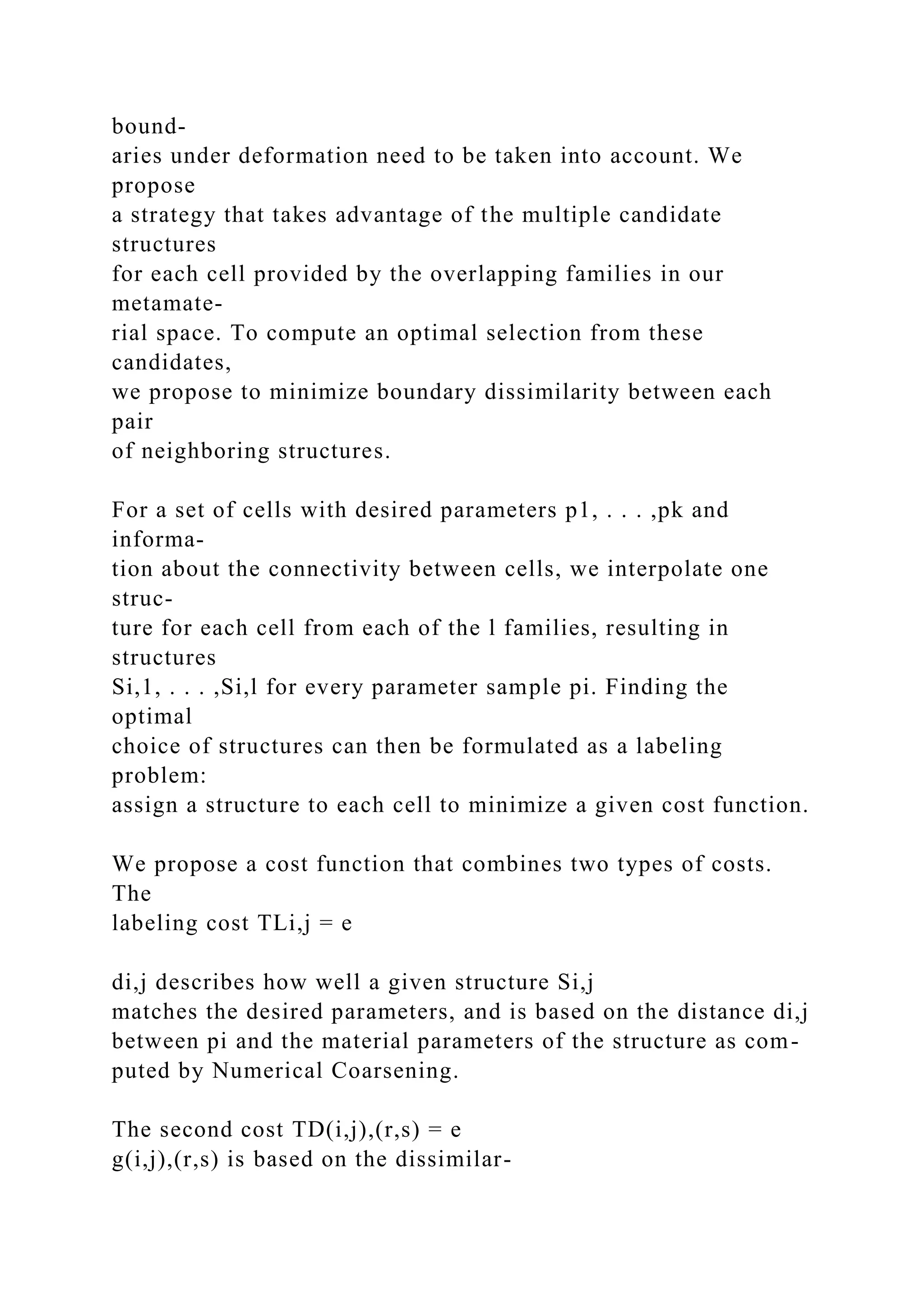 bound-
aries under deformation need to be taken into account. We
propose
a strategy that takes advantage of the multiple candidate
structures
for each cell provided by the overlapping families in our
metamate-
rial space. To compute an optimal selection from these
candidates,
we propose to minimize boundary dissimilarity between each
pair
of neighboring structures.
For a set of cells with desired parameters p1, . . . ,pk and
informa-
tion about the connectivity between cells, we interpolate one
struc-
ture for each cell from each of the l families, resulting in
structures
Si,1, . . . ,Si,l for every parameter sample pi. Finding the
optimal
choice of structures can then be formulated as a labeling
problem:
assign a structure to each cell to minimize a given cost function.
We propose a cost function that combines two types of costs.
The
labeling cost TLi,j = e
di,j describes how well a given structure Si,j
matches the desired parameters, and is based on the distance di,j
between pi and the material parameters of the structure as com-
puted by Numerical Coarsening.
The second cost TD(i,j),(r,s) = e
g(i,j),(r,s) is based on the dissimilar-
 