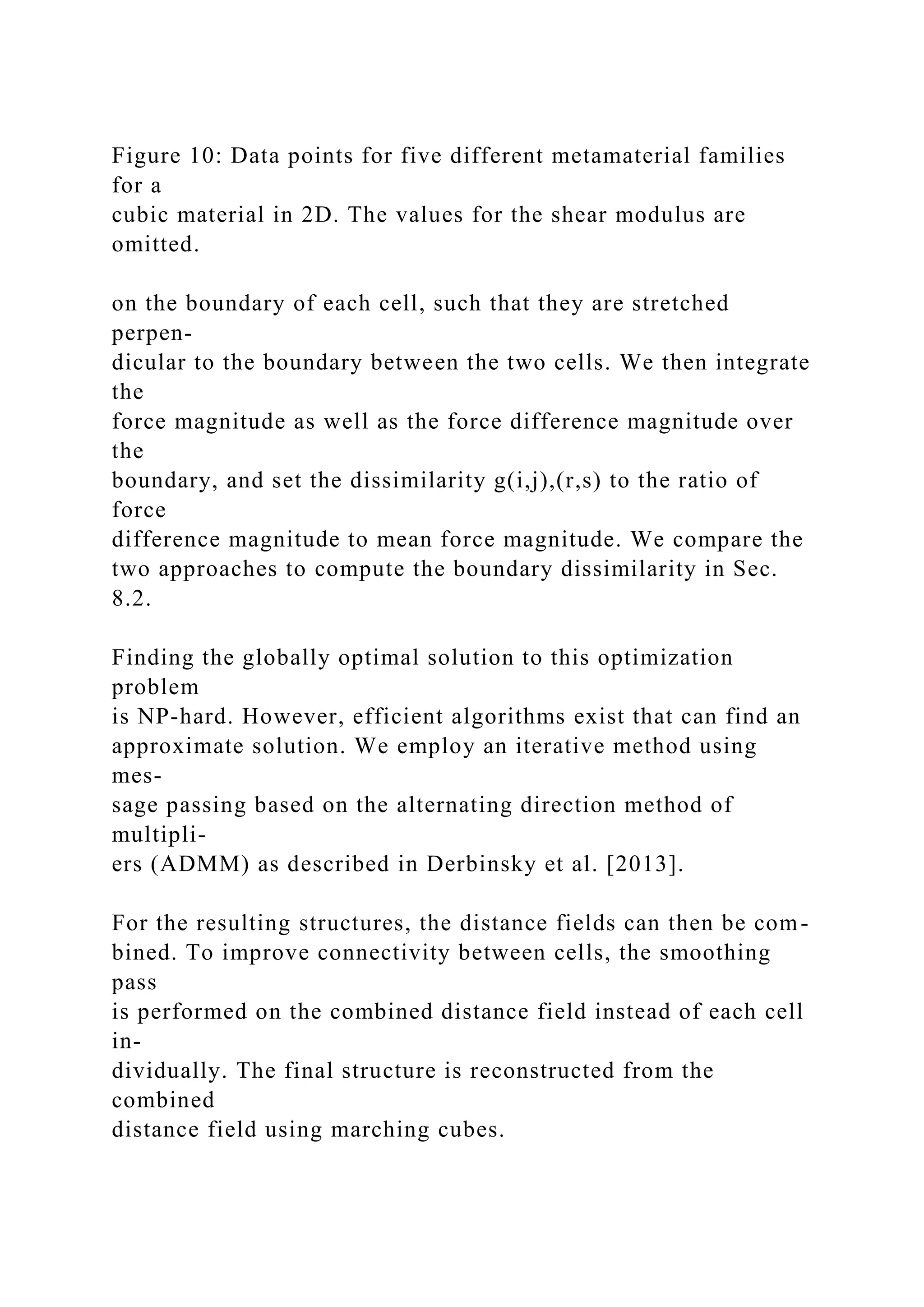 Figure 10: Data points for five different metamaterial families
for a
cubic material in 2D. The values for the shear modulus are
omitted.
on the boundary of each cell, such that they are stretched
perpen-
dicular to the boundary between the two cells. We then integrate
the
force magnitude as well as the force difference magnitude over
the
boundary, and set the dissimilarity g(i,j),(r,s) to the ratio of
force
difference magnitude to mean force magnitude. We compare the
two approaches to compute the boundary dissimilarity in Sec.
8.2.
Finding the globally optimal solution to this optimization
problem
is NP-hard. However, efficient algorithms exist that can find an
approximate solution. We employ an iterative method using
mes-
sage passing based on the alternating direction method of
multipli-
ers (ADMM) as described in Derbinsky et al. [2013].
For the resulting structures, the distance fields can then be com-
bined. To improve connectivity between cells, the smoothing
pass
is performed on the combined distance field instead of each cell
in-
dividually. The final structure is reconstructed from the
combined
distance field using marching cubes.
 