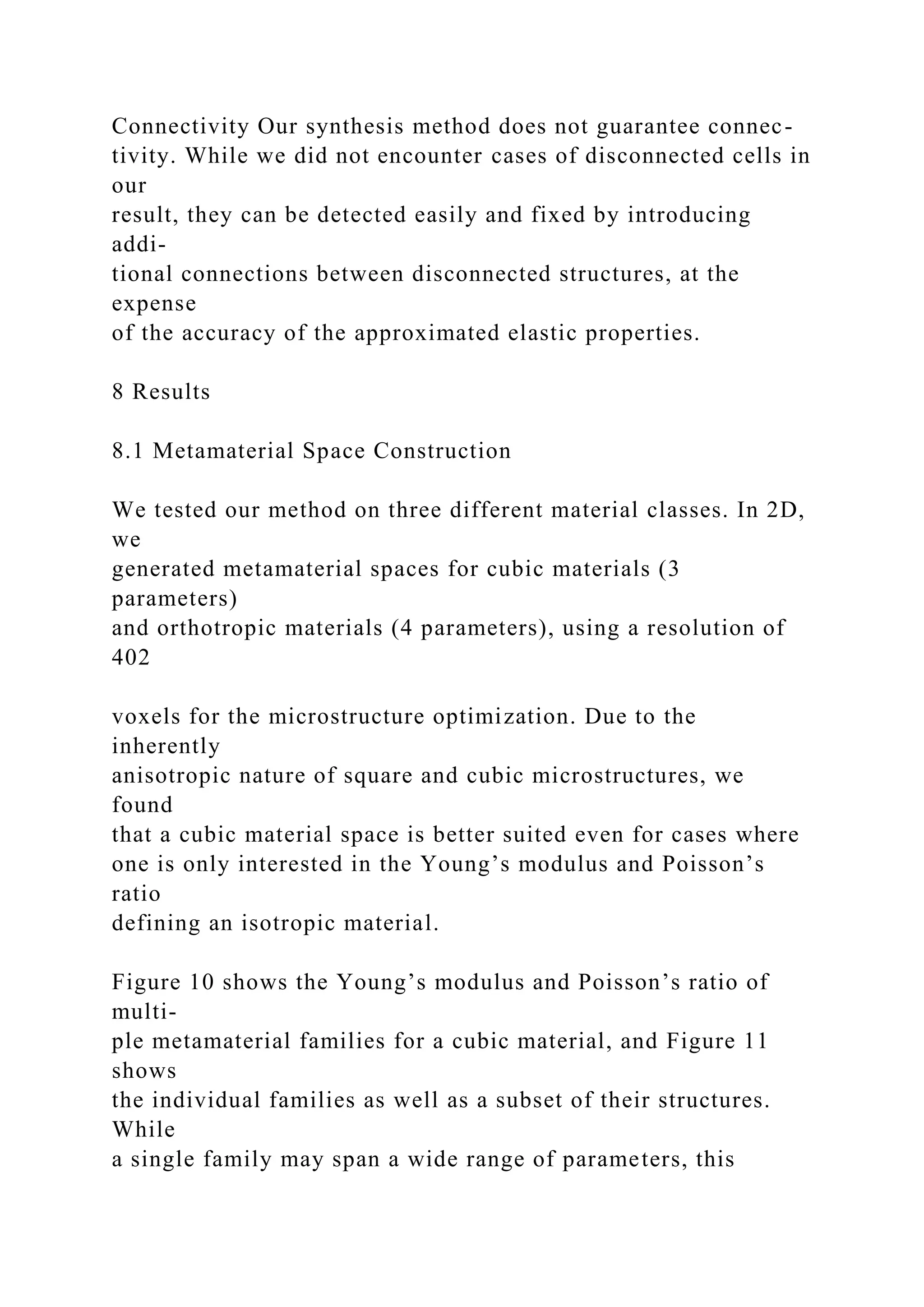 Connectivity Our synthesis method does not guarantee connec-
tivity. While we did not encounter cases of disconnected cells in
our
result, they can be detected easily and fixed by introducing
addi-
tional connections between disconnected structures, at the
expense
of the accuracy of the approximated elastic properties.
8 Results
8.1 Metamaterial Space Construction
We tested our method on three different material classes. In 2D,
we
generated metamaterial spaces for cubic materials (3
parameters)
and orthotropic materials (4 parameters), using a resolution of
402
voxels for the microstructure optimization. Due to the
inherently
anisotropic nature of square and cubic microstructures, we
found
that a cubic material space is better suited even for cases where
one is only interested in the Young’s modulus and Poisson’s
ratio
defining an isotropic material.
Figure 10 shows the Young’s modulus and Poisson’s ratio of
multi-
ple metamaterial families for a cubic material, and Figure 11
shows
the individual families as well as a subset of their structures.
While
a single family may span a wide range of parameters, this
 