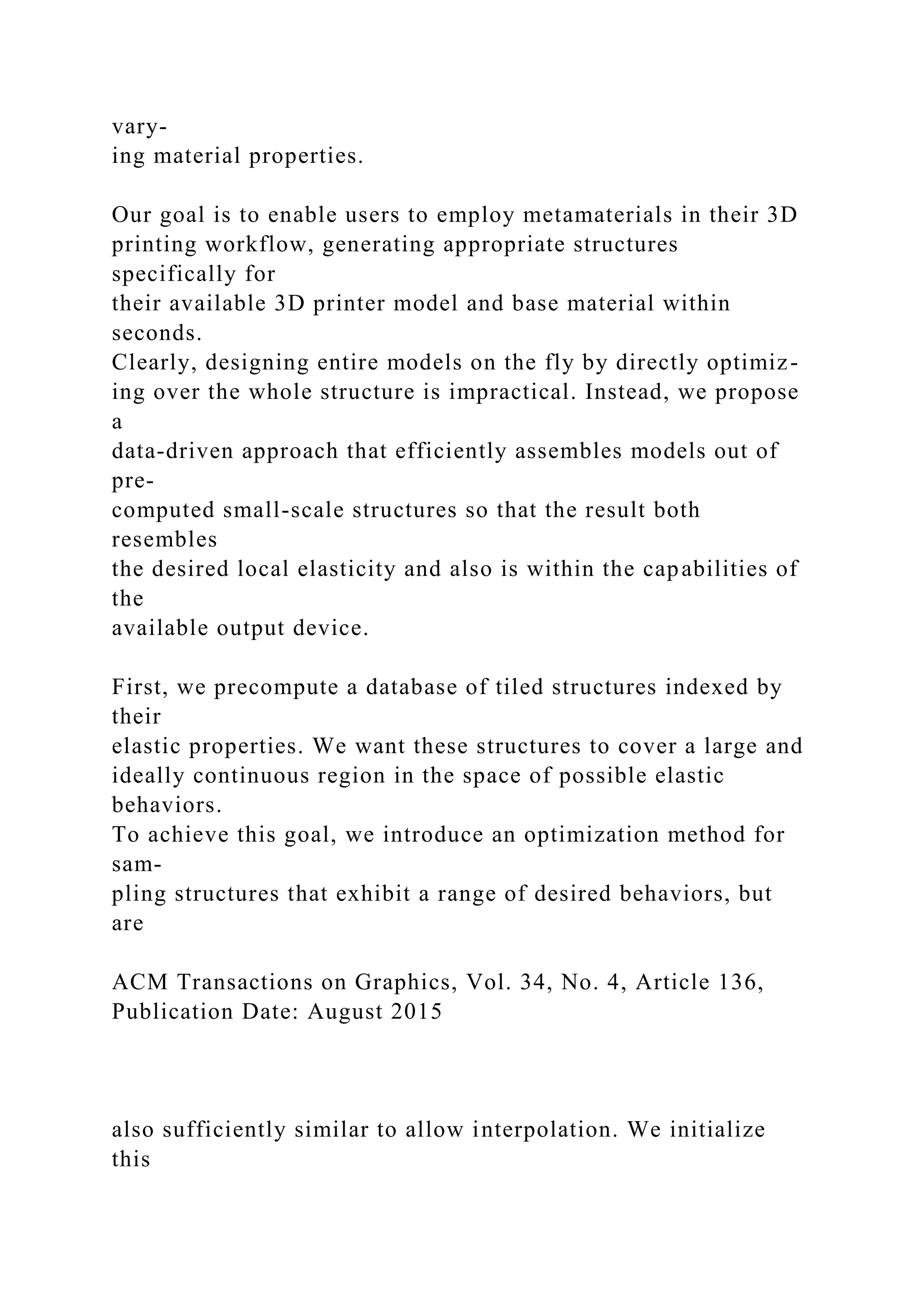 vary-
ing material properties.
Our goal is to enable users to employ metamaterials in their 3D
printing workflow, generating appropriate structures
specifically for
their available 3D printer model and base material within
seconds.
Clearly, designing entire models on the fly by directly optimiz-
ing over the whole structure is impractical. Instead, we propose
a
data-driven approach that efficiently assembles models out of
pre-
computed small-scale structures so that the result both
resembles
the desired local elasticity and also is within the capabilities of
the
available output device.
First, we precompute a database of tiled structures indexed by
their
elastic properties. We want these structures to cover a large and
ideally continuous region in the space of possible elastic
behaviors.
To achieve this goal, we introduce an optimization method for
sam-
pling structures that exhibit a range of desired behaviors, but
are
ACM Transactions on Graphics, Vol. 34, No. 4, Article 136,
Publication Date: August 2015
also sufficiently similar to allow interpolation. We initialize
this
 
