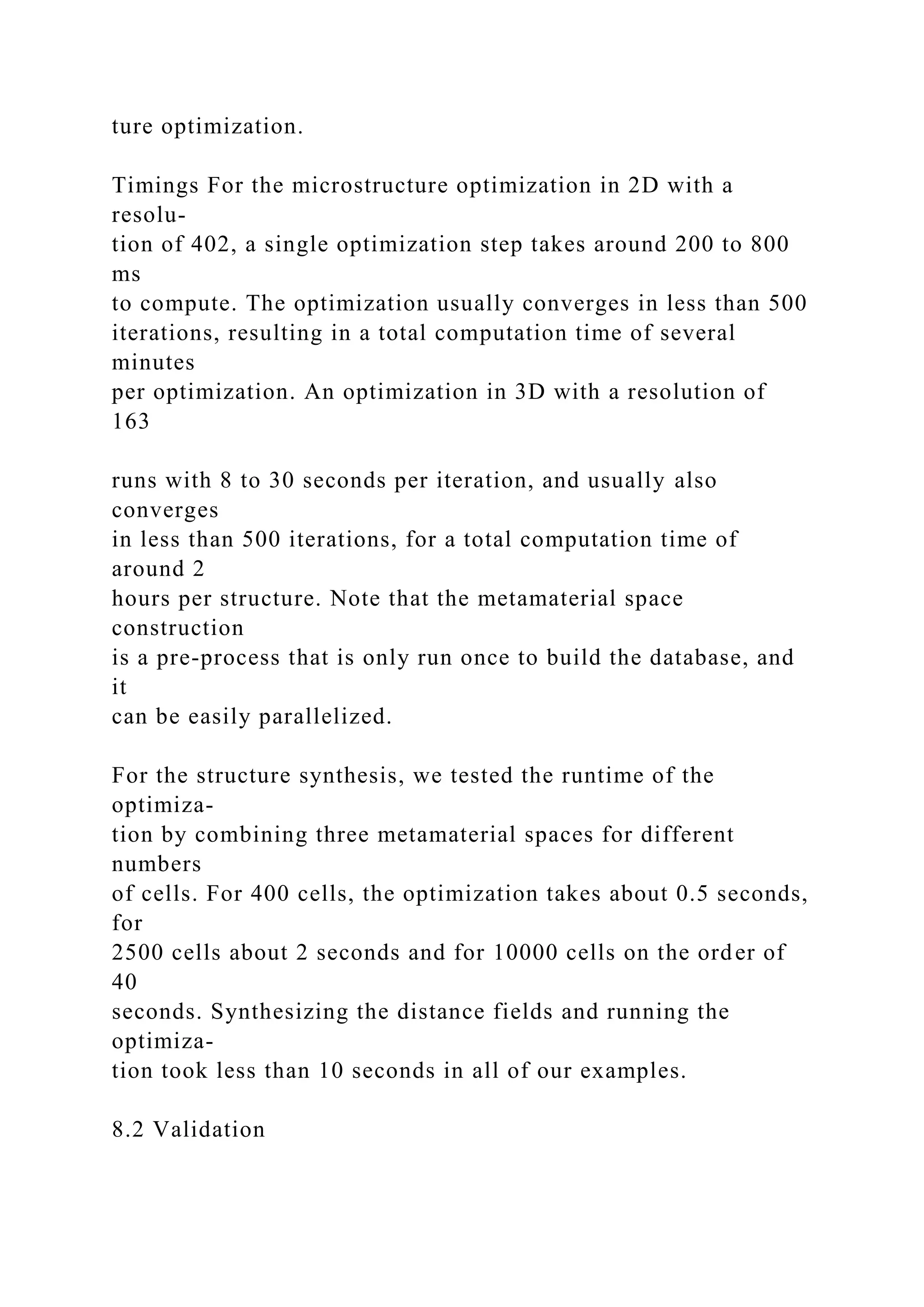 ture optimization.
Timings For the microstructure optimization in 2D with a
resolu-
tion of 402, a single optimization step takes around 200 to 800
ms
to compute. The optimization usually converges in less than 500
iterations, resulting in a total computation time of several
minutes
per optimization. An optimization in 3D with a resolution of
163
runs with 8 to 30 seconds per iteration, and usually also
converges
in less than 500 iterations, for a total computation time of
around 2
hours per structure. Note that the metamaterial space
construction
is a pre-process that is only run once to build the database, and
it
can be easily parallelized.
For the structure synthesis, we tested the runtime of the
optimiza-
tion by combining three metamaterial spaces for different
numbers
of cells. For 400 cells, the optimization takes about 0.5 seconds,
for
2500 cells about 2 seconds and for 10000 cells on the order of
40
seconds. Synthesizing the distance fields and running the
optimiza-
tion took less than 10 seconds in all of our examples.
8.2 Validation
 