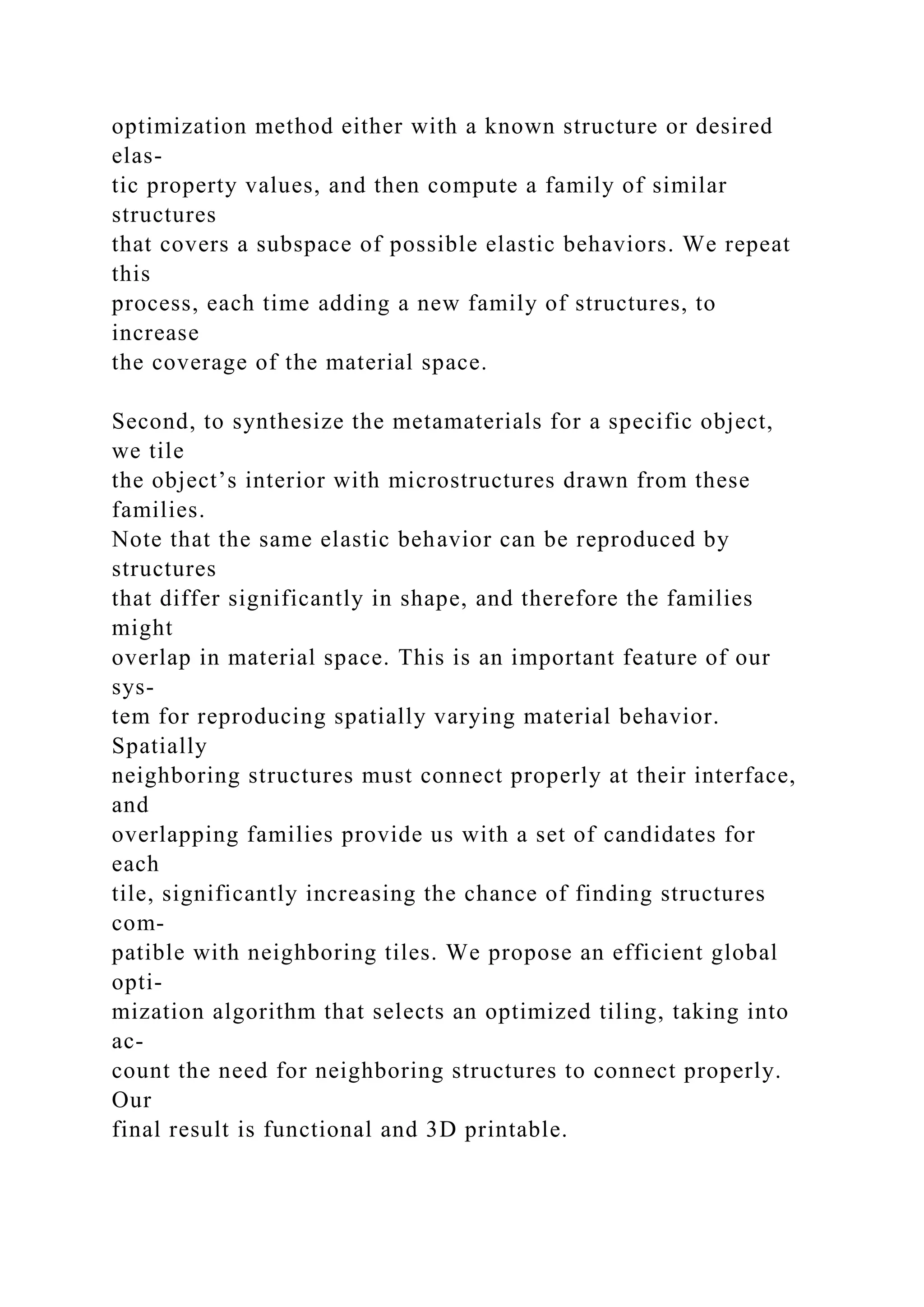 optimization method either with a known structure or desired
elas-
tic property values, and then compute a family of similar
structures
that covers a subspace of possible elastic behaviors. We repeat
this
process, each time adding a new family of structures, to
increase
the coverage of the material space.
Second, to synthesize the metamaterials for a specific object,
we tile
the object’s interior with microstructures drawn from these
families.
Note that the same elastic behavior can be reproduced by
structures
that differ significantly in shape, and therefore the families
might
overlap in material space. This is an important feature of our
sys-
tem for reproducing spatially varying material behavior.
Spatially
neighboring structures must connect properly at their interface,
and
overlapping families provide us with a set of candidates for
each
tile, significantly increasing the chance of finding structures
com-
patible with neighboring tiles. We propose an efficient global
opti-
mization algorithm that selects an optimized tiling, taking into
ac-
count the need for neighboring structures to connect properly.
Our
final result is functional and 3D printable.
 
