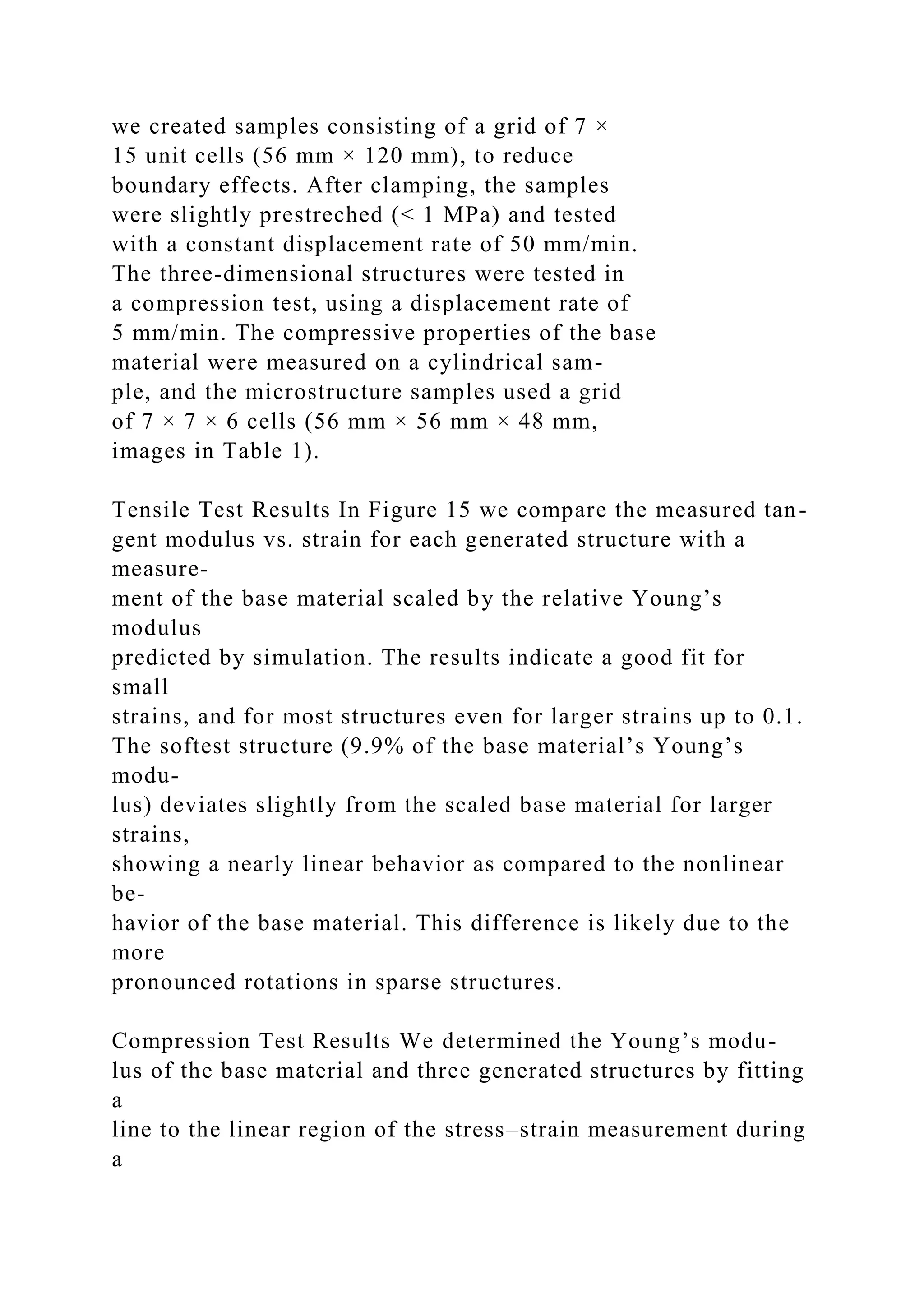 we created samples consisting of a grid of 7 ×
15 unit cells (56 mm × 120 mm), to reduce
boundary effects. After clamping, the samples
were slightly prestreched (< 1 MPa) and tested
with a constant displacement rate of 50 mm/min.
The three-dimensional structures were tested in
a compression test, using a displacement rate of
5 mm/min. The compressive properties of the base
material were measured on a cylindrical sam-
ple, and the microstructure samples used a grid
of 7 × 7 × 6 cells (56 mm × 56 mm × 48 mm,
images in Table 1).
Tensile Test Results In Figure 15 we compare the measured tan-
gent modulus vs. strain for each generated structure with a
measure-
ment of the base material scaled by the relative Young’s
modulus
predicted by simulation. The results indicate a good fit for
small
strains, and for most structures even for larger strains up to 0.1.
The softest structure (9.9% of the base material’s Young’s
modu-
lus) deviates slightly from the scaled base material for larger
strains,
showing a nearly linear behavior as compared to the nonlinear
be-
havior of the base material. This difference is likely due to the
more
pronounced rotations in sparse structures.
Compression Test Results We determined the Young’s modu-
lus of the base material and three generated structures by fitting
a
line to the linear region of the stress–strain measurement during
a
 