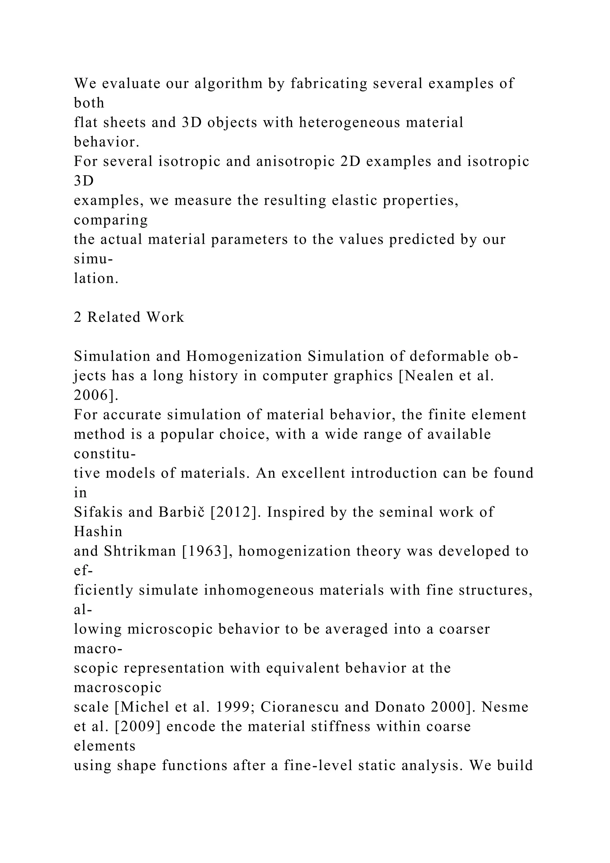 We evaluate our algorithm by fabricating several examples of
both
flat sheets and 3D objects with heterogeneous material
behavior.
For several isotropic and anisotropic 2D examples and isotropic
3D
examples, we measure the resulting elastic properties,
comparing
the actual material parameters to the values predicted by our
simu-
lation.
2 Related Work
Simulation and Homogenization Simulation of deformable ob-
jects has a long history in computer graphics [Nealen et al.
2006].
For accurate simulation of material behavior, the finite element
method is a popular choice, with a wide range of available
constitu-
tive models of materials. An excellent introduction can be found
in
Sifakis and Barbič [2012]. Inspired by the seminal work of
Hashin
and Shtrikman [1963], homogenization theory was developed to
ef-
ficiently simulate inhomogeneous materials with fine structures,
al-
lowing microscopic behavior to be averaged into a coarser
macro-
scopic representation with equivalent behavior at the
macroscopic
scale [Michel et al. 1999; Cioranescu and Donato 2000]. Nesme
et al. [2009] encode the material stiffness within coarse
elements
using shape functions after a fine-level static analysis. We build
 