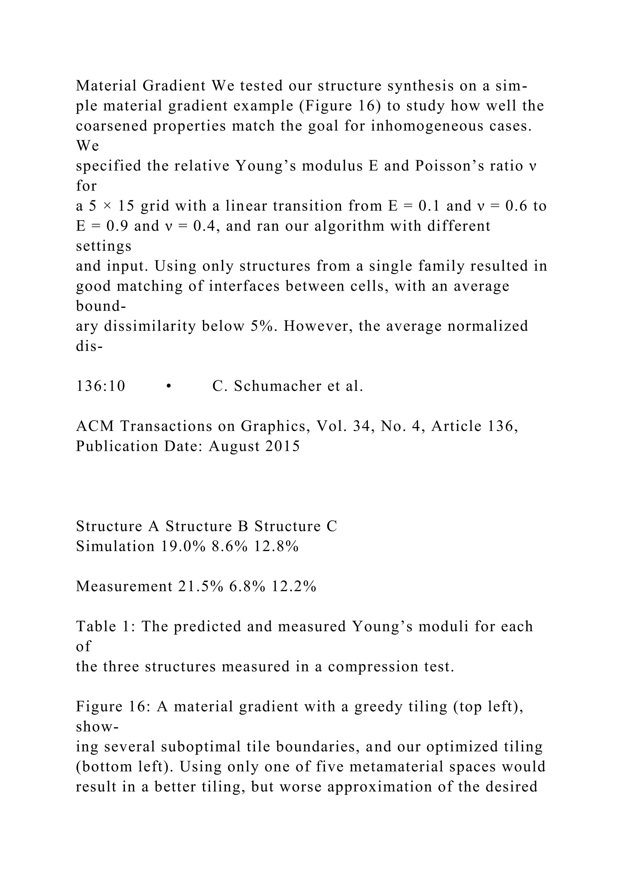 Material Gradient We tested our structure synthesis on a sim-
ple material gradient example (Figure 16) to study how well the
coarsened properties match the goal for inhomogeneous cases.
We
specified the relative Young’s modulus E and Poisson’s ratio ν
for
a 5 × 15 grid with a linear transition from E = 0.1 and ν = 0.6 to
E = 0.9 and ν = 0.4, and ran our algorithm with different
settings
and input. Using only structures from a single family resulted in
good matching of interfaces between cells, with an average
bound-
ary dissimilarity below 5%. However, the average normalized
dis-
136:10 • C. Schumacher et al.
ACM Transactions on Graphics, Vol. 34, No. 4, Article 136,
Publication Date: August 2015
Structure A Structure B Structure C
Simulation 19.0% 8.6% 12.8%
Measurement 21.5% 6.8% 12.2%
Table 1: The predicted and measured Young’s moduli for each
of
the three structures measured in a compression test.
Figure 16: A material gradient with a greedy tiling (top left),
show-
ing several suboptimal tile boundaries, and our optimized tiling
(bottom left). Using only one of five metamaterial spaces would
result in a better tiling, but worse approximation of the desired
 