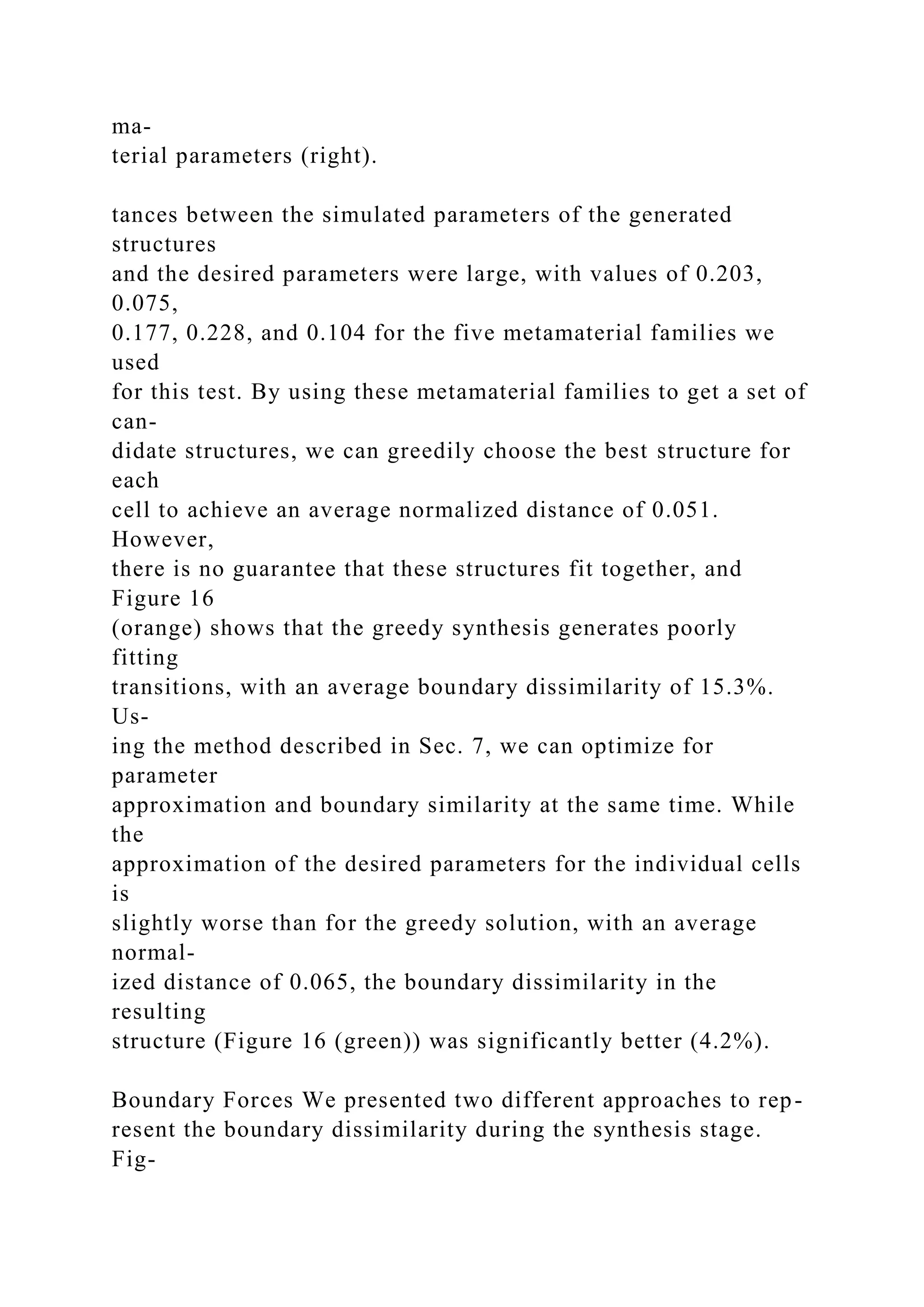 ma-
terial parameters (right).
tances between the simulated parameters of the generated
structures
and the desired parameters were large, with values of 0.203,
0.075,
0.177, 0.228, and 0.104 for the five metamaterial families we
used
for this test. By using these metamaterial families to get a set of
can-
didate structures, we can greedily choose the best structure for
each
cell to achieve an average normalized distance of 0.051.
However,
there is no guarantee that these structures fit together, and
Figure 16
(orange) shows that the greedy synthesis generates poorly
fitting
transitions, with an average boundary dissimilarity of 15.3%.
Us-
ing the method described in Sec. 7, we can optimize for
parameter
approximation and boundary similarity at the same time. While
the
approximation of the desired parameters for the individual cells
is
slightly worse than for the greedy solution, with an average
normal-
ized distance of 0.065, the boundary dissimilarity in the
resulting
structure (Figure 16 (green)) was significantly better (4.2%).
Boundary Forces We presented two different approaches to rep-
resent the boundary dissimilarity during the synthesis stage.
Fig-
 