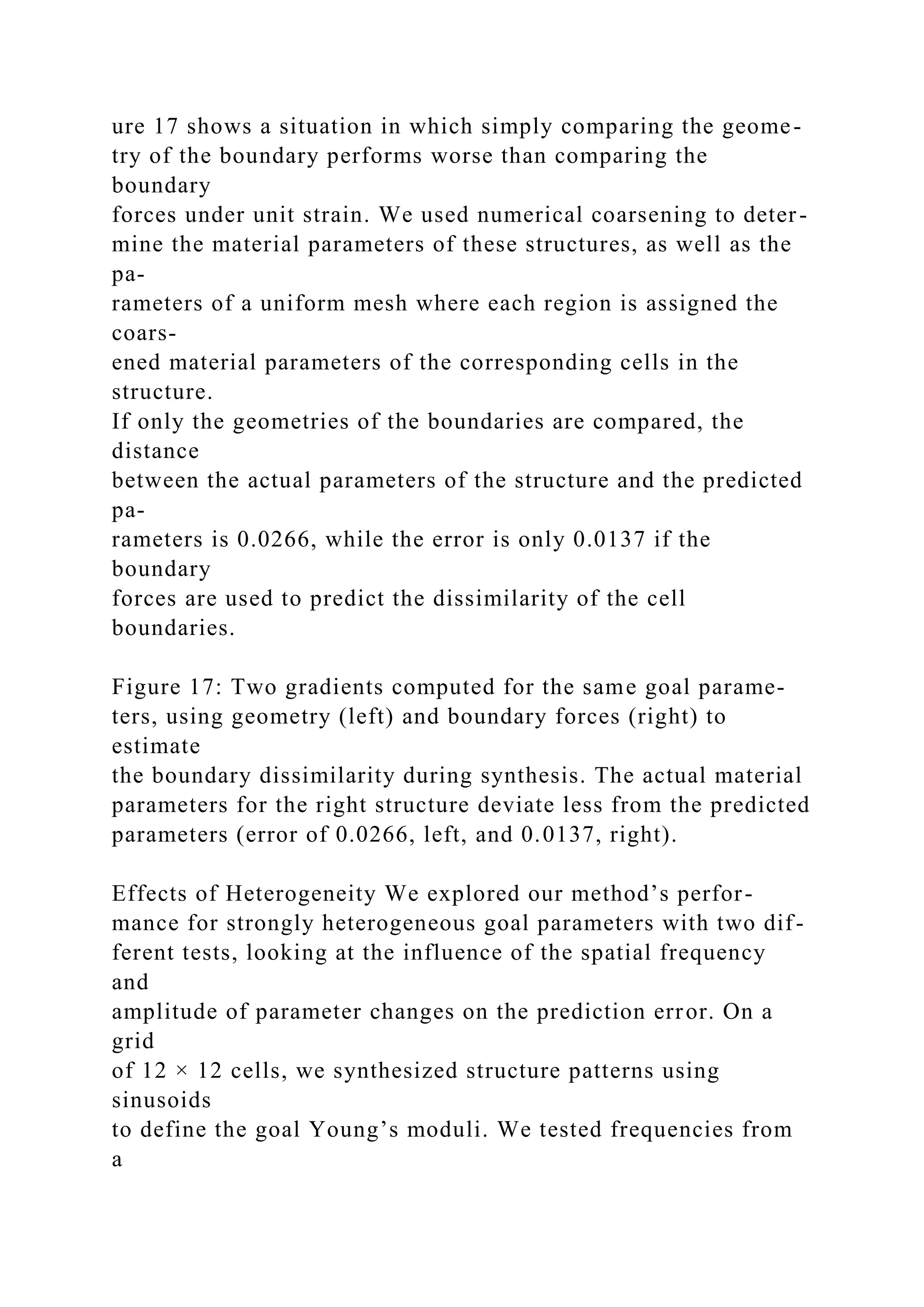 ure 17 shows a situation in which simply comparing the geome-
try of the boundary performs worse than comparing the
boundary
forces under unit strain. We used numerical coarsening to deter-
mine the material parameters of these structures, as well as the
pa-
rameters of a uniform mesh where each region is assigned the
coars-
ened material parameters of the corresponding cells in the
structure.
If only the geometries of the boundaries are compared, the
distance
between the actual parameters of the structure and the predicted
pa-
rameters is 0.0266, while the error is only 0.0137 if the
boundary
forces are used to predict the dissimilarity of the cell
boundaries.
Figure 17: Two gradients computed for the same goal parame-
ters, using geometry (left) and boundary forces (right) to
estimate
the boundary dissimilarity during synthesis. The actual material
parameters for the right structure deviate less from the predicted
parameters (error of 0.0266, left, and 0.0137, right).
Effects of Heterogeneity We explored our method’s perfor-
mance for strongly heterogeneous goal parameters with two dif-
ferent tests, looking at the influence of the spatial frequency
and
amplitude of parameter changes on the prediction error. On a
grid
of 12 × 12 cells, we synthesized structure patterns using
sinusoids
to define the goal Young’s moduli. We tested frequencies from
a
 