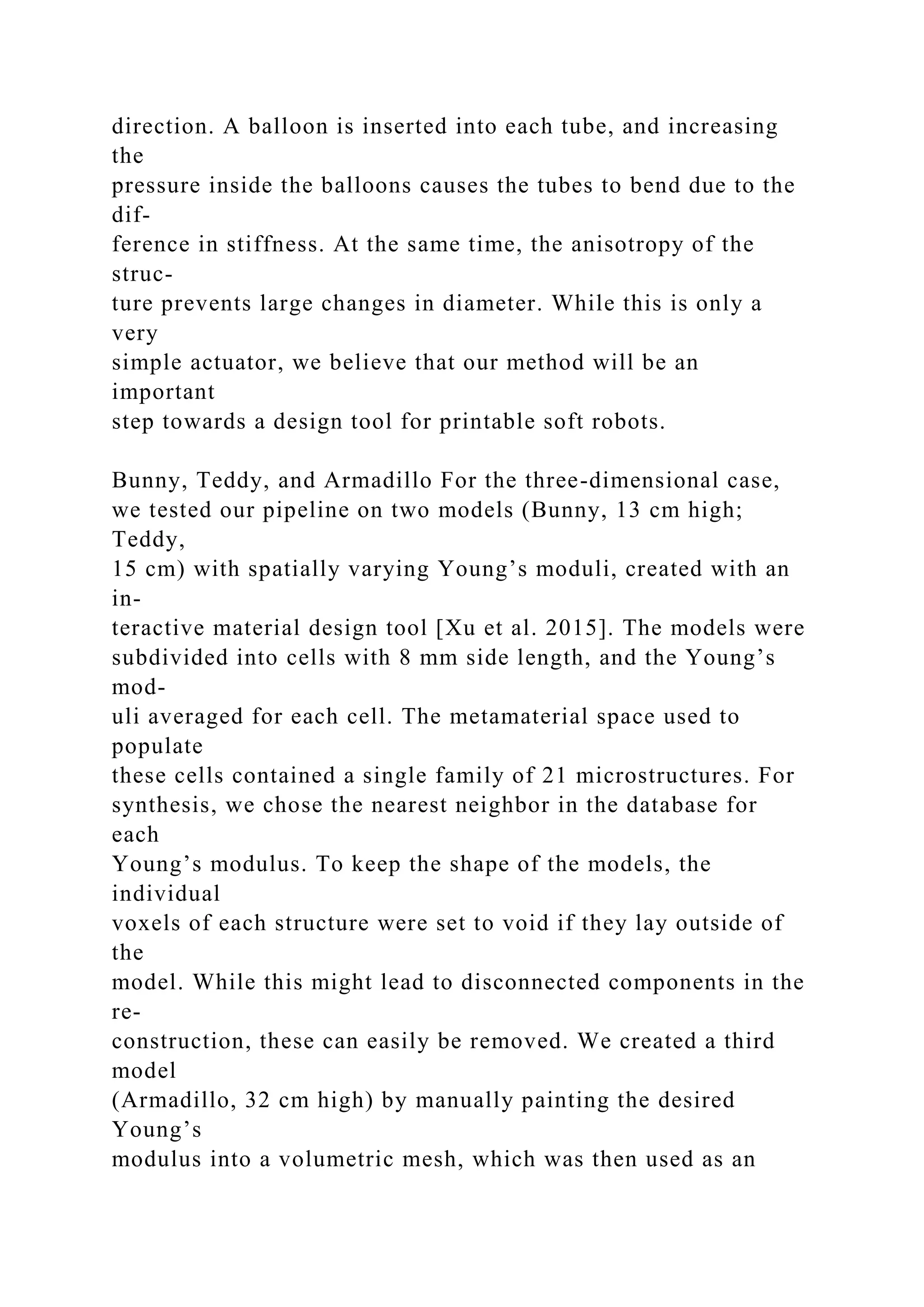direction. A balloon is inserted into each tube, and increasing
the
pressure inside the balloons causes the tubes to bend due to the
dif-
ference in stiffness. At the same time, the anisotropy of the
struc-
ture prevents large changes in diameter. While this is only a
very
simple actuator, we believe that our method will be an
important
step towards a design tool for printable soft robots.
Bunny, Teddy, and Armadillo For the three-dimensional case,
we tested our pipeline on two models (Bunny, 13 cm high;
Teddy,
15 cm) with spatially varying Young’s moduli, created with an
in-
teractive material design tool [Xu et al. 2015]. The models were
subdivided into cells with 8 mm side length, and the Young’s
mod-
uli averaged for each cell. The metamaterial space used to
populate
these cells contained a single family of 21 microstructures. For
synthesis, we chose the nearest neighbor in the database for
each
Young’s modulus. To keep the shape of the models, the
individual
voxels of each structure were set to void if they lay outside of
the
model. While this might lead to disconnected components in the
re-
construction, these can easily be removed. We created a third
model
(Armadillo, 32 cm high) by manually painting the desired
Young’s
modulus into a volumetric mesh, which was then used as an
 