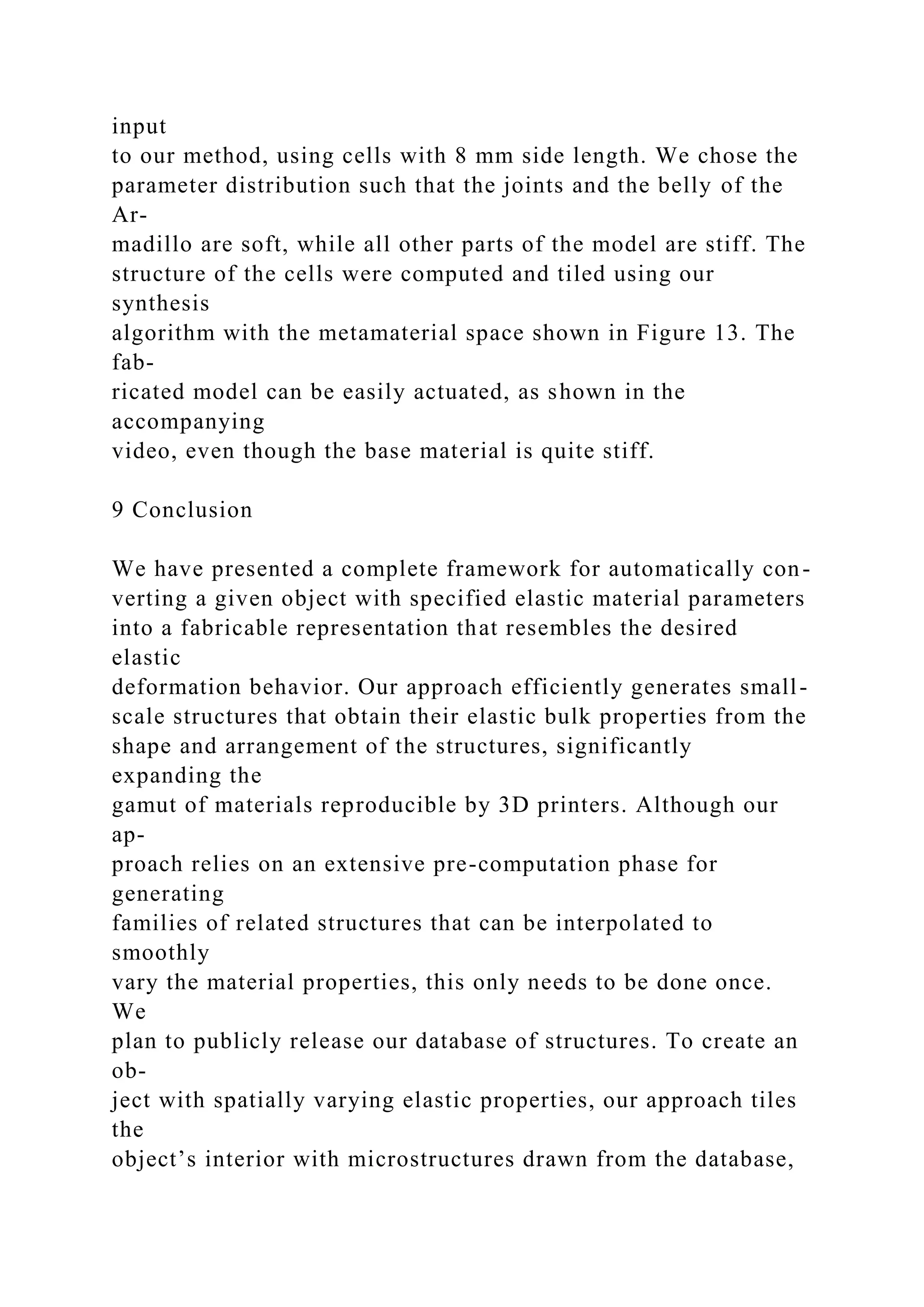 input
to our method, using cells with 8 mm side length. We chose the
parameter distribution such that the joints and the belly of the
Ar-
madillo are soft, while all other parts of the model are stiff. The
structure of the cells were computed and tiled using our
synthesis
algorithm with the metamaterial space shown in Figure 13. The
fab-
ricated model can be easily actuated, as shown in the
accompanying
video, even though the base material is quite stiff.
9 Conclusion
We have presented a complete framework for automatically con-
verting a given object with specified elastic material parameters
into a fabricable representation that resembles the desired
elastic
deformation behavior. Our approach efficiently generates small-
scale structures that obtain their elastic bulk properties from the
shape and arrangement of the structures, significantly
expanding the
gamut of materials reproducible by 3D printers. Although our
ap-
proach relies on an extensive pre-computation phase for
generating
families of related structures that can be interpolated to
smoothly
vary the material properties, this only needs to be done once.
We
plan to publicly release our database of structures. To create an
ob-
ject with spatially varying elastic properties, our approach tiles
the
object’s interior with microstructures drawn from the database,
 