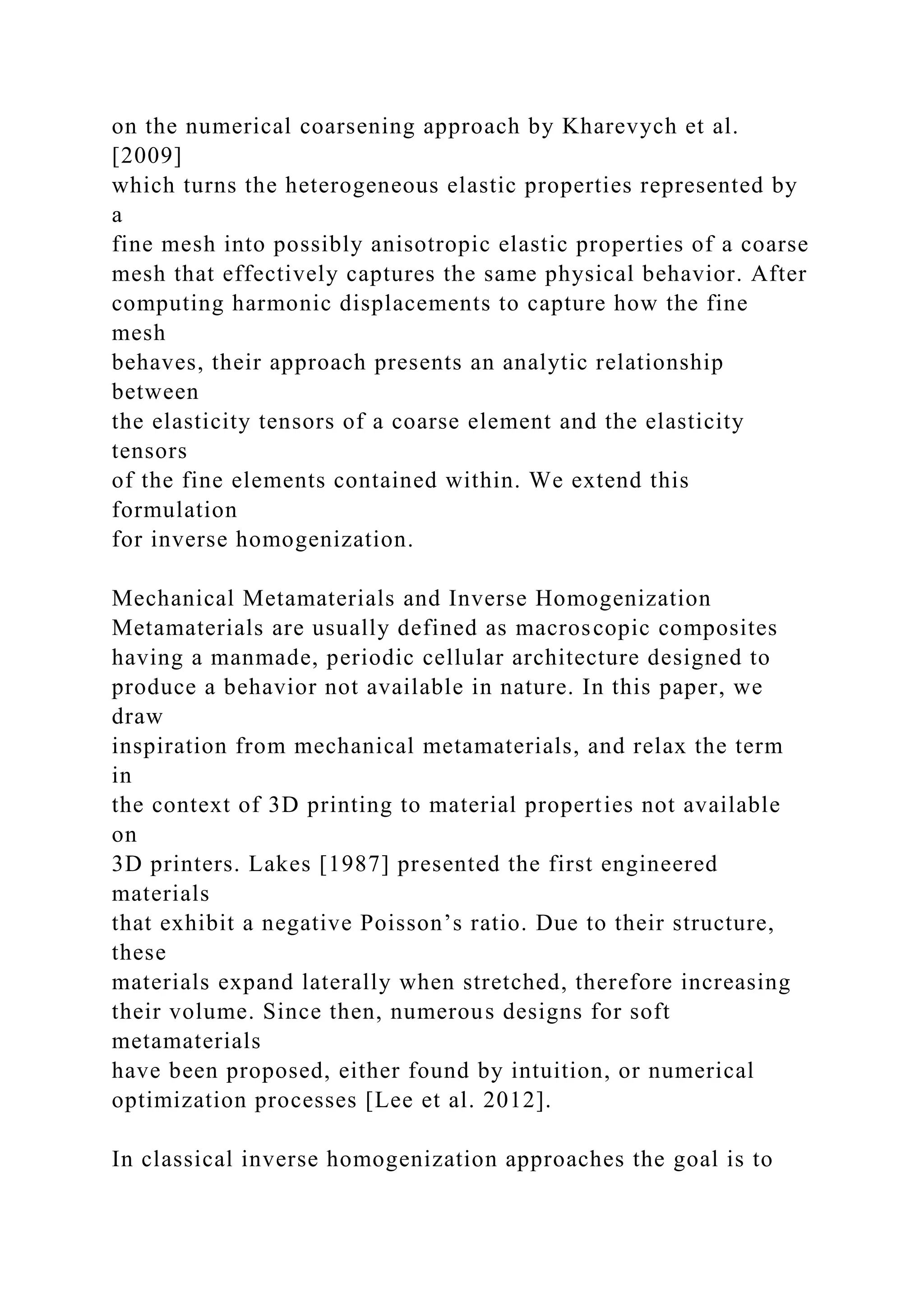 on the numerical coarsening approach by Kharevych et al.
[2009]
which turns the heterogeneous elastic properties represented by
a
fine mesh into possibly anisotropic elastic properties of a coarse
mesh that effectively captures the same physical behavior. After
computing harmonic displacements to capture how the fine
mesh
behaves, their approach presents an analytic relationship
between
the elasticity tensors of a coarse element and the elasticity
tensors
of the fine elements contained within. We extend this
formulation
for inverse homogenization.
Mechanical Metamaterials and Inverse Homogenization
Metamaterials are usually defined as macroscopic composites
having a manmade, periodic cellular architecture designed to
produce a behavior not available in nature. In this paper, we
draw
inspiration from mechanical metamaterials, and relax the term
in
the context of 3D printing to material properties not available
on
3D printers. Lakes [1987] presented the first engineered
materials
that exhibit a negative Poisson’s ratio. Due to their structure,
these
materials expand laterally when stretched, therefore increasing
their volume. Since then, numerous designs for soft
metamaterials
have been proposed, either found by intuition, or numerical
optimization processes [Lee et al. 2012].
In classical inverse homogenization approaches the goal is to
 