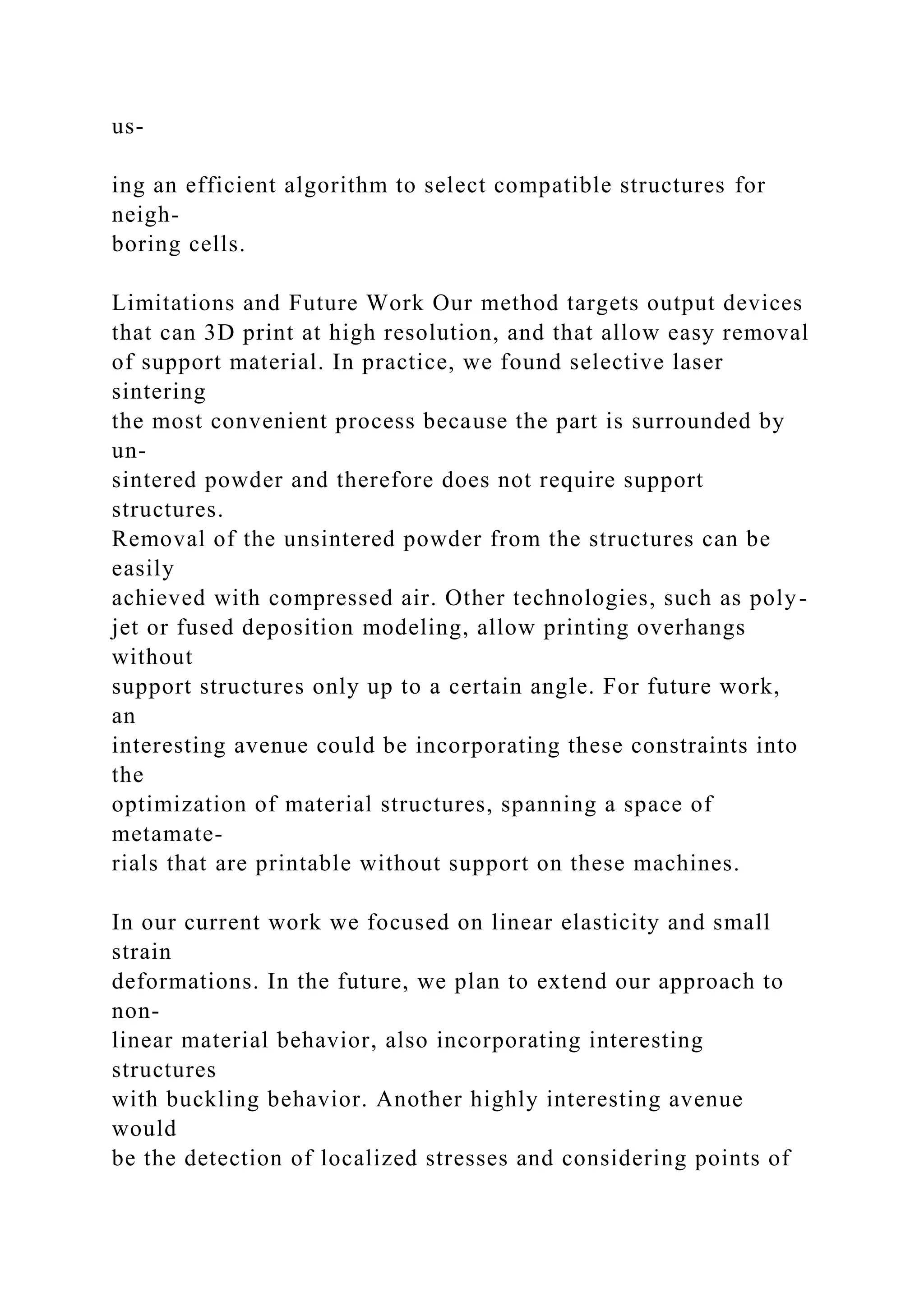 us-
ing an efficient algorithm to select compatible structures for
neigh-
boring cells.
Limitations and Future Work Our method targets output devices
that can 3D print at high resolution, and that allow easy removal
of support material. In practice, we found selective laser
sintering
the most convenient process because the part is surrounded by
un-
sintered powder and therefore does not require support
structures.
Removal of the unsintered powder from the structures can be
easily
achieved with compressed air. Other technologies, such as poly-
jet or fused deposition modeling, allow printing overhangs
without
support structures only up to a certain angle. For future work,
an
interesting avenue could be incorporating these constraints into
the
optimization of material structures, spanning a space of
metamate-
rials that are printable without support on these machines.
In our current work we focused on linear elasticity and small
strain
deformations. In the future, we plan to extend our approach to
non-
linear material behavior, also incorporating interesting
structures
with buckling behavior. Another highly interesting avenue
would
be the detection of localized stresses and considering points of
 