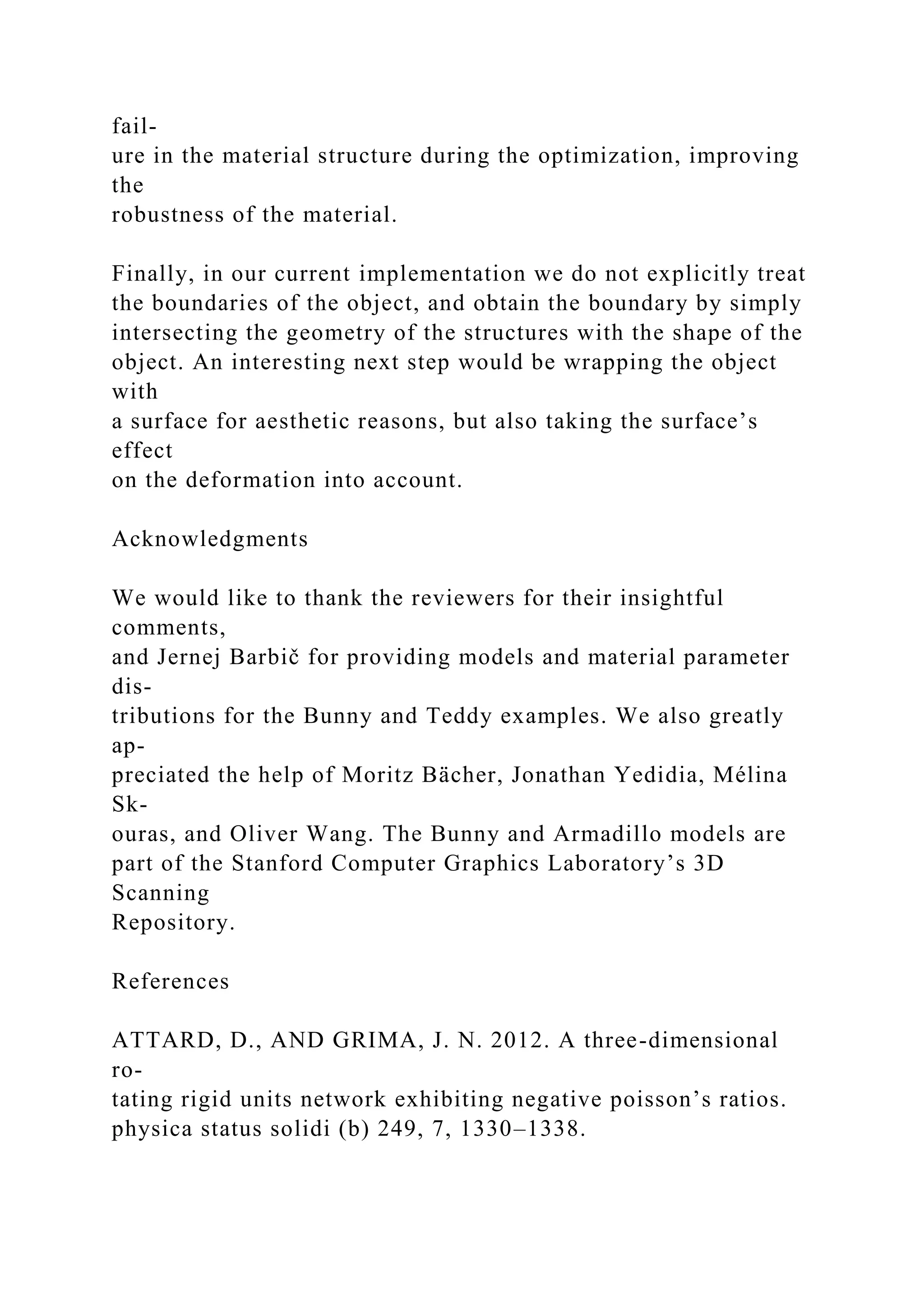 fail-
ure in the material structure during the optimization, improving
the
robustness of the material.
Finally, in our current implementation we do not explicitly treat
the boundaries of the object, and obtain the boundary by simply
intersecting the geometry of the structures with the shape of the
object. An interesting next step would be wrapping the object
with
a surface for aesthetic reasons, but also taking the surface’s
effect
on the deformation into account.
Acknowledgments
We would like to thank the reviewers for their insightful
comments,
and Jernej Barbič for providing models and material parameter
dis-
tributions for the Bunny and Teddy examples. We also greatly
ap-
preciated the help of Moritz Bächer, Jonathan Yedidia, Mélina
Sk-
ouras, and Oliver Wang. The Bunny and Armadillo models are
part of the Stanford Computer Graphics Laboratory’s 3D
Scanning
Repository.
References
ATTARD, D., AND GRIMA, J. N. 2012. A three-dimensional
ro-
tating rigid units network exhibiting negative poisson’s ratios.
physica status solidi (b) 249, 7, 1330–1338.
 