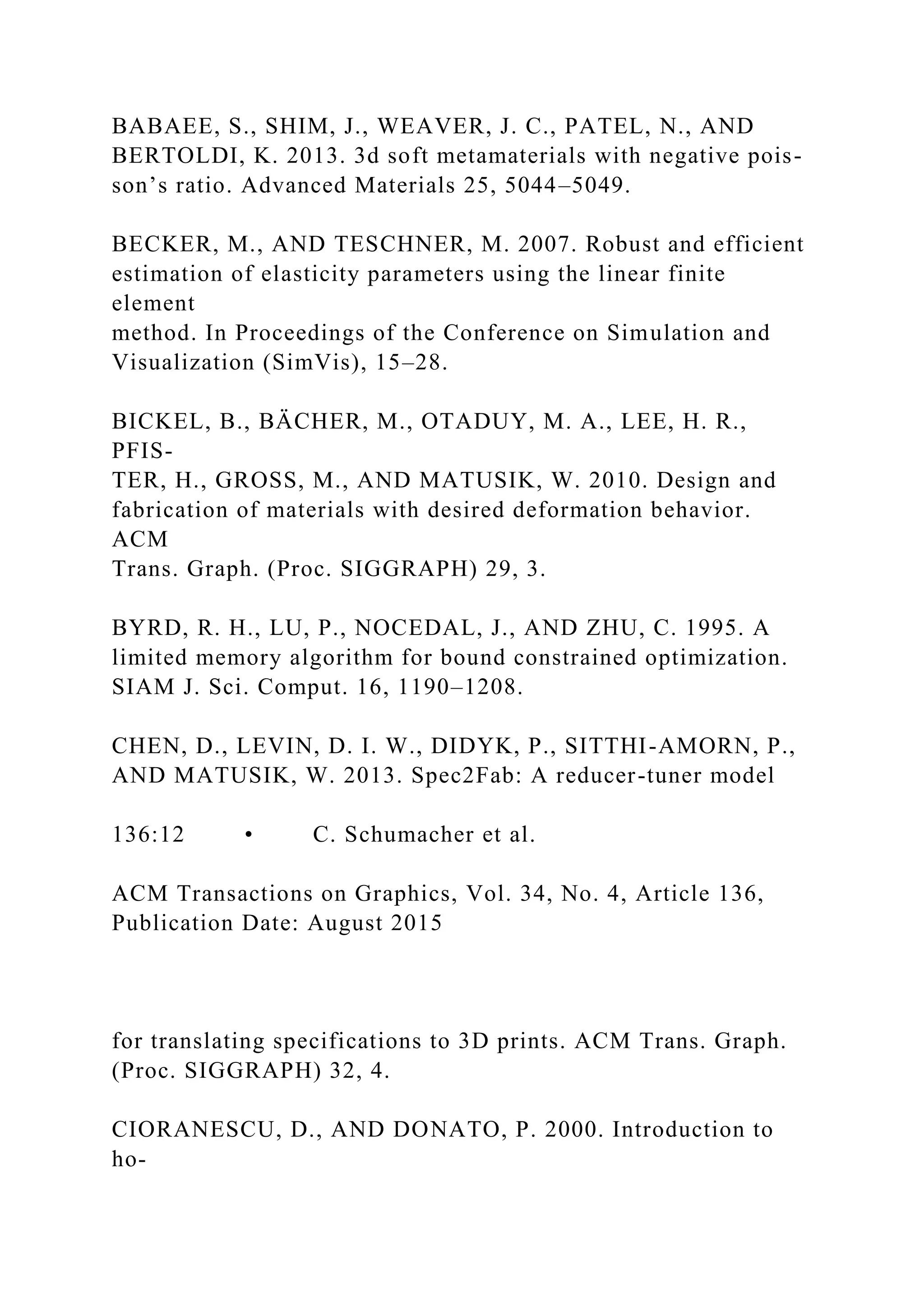 BABAEE, S., SHIM, J., WEAVER, J. C., PATEL, N., AND
BERTOLDI, K. 2013. 3d soft metamaterials with negative pois-
son’s ratio. Advanced Materials 25, 5044–5049.
BECKER, M., AND TESCHNER, M. 2007. Robust and efficient
estimation of elasticity parameters using the linear finite
element
method. In Proceedings of the Conference on Simulation and
Visualization (SimVis), 15–28.
BICKEL, B., BÄCHER, M., OTADUY, M. A., LEE, H. R.,
PFIS-
TER, H., GROSS, M., AND MATUSIK, W. 2010. Design and
fabrication of materials with desired deformation behavior.
ACM
Trans. Graph. (Proc. SIGGRAPH) 29, 3.
BYRD, R. H., LU, P., NOCEDAL, J., AND ZHU, C. 1995. A
limited memory algorithm for bound constrained optimization.
SIAM J. Sci. Comput. 16, 1190–1208.
CHEN, D., LEVIN, D. I. W., DIDYK, P., SITTHI-AMORN, P.,
AND MATUSIK, W. 2013. Spec2Fab: A reducer-tuner model
136:12 • C. Schumacher et al.
ACM Transactions on Graphics, Vol. 34, No. 4, Article 136,
Publication Date: August 2015
for translating specifications to 3D prints. ACM Trans. Graph.
(Proc. SIGGRAPH) 32, 4.
CIORANESCU, D., AND DONATO, P. 2000. Introduction to
ho-
 