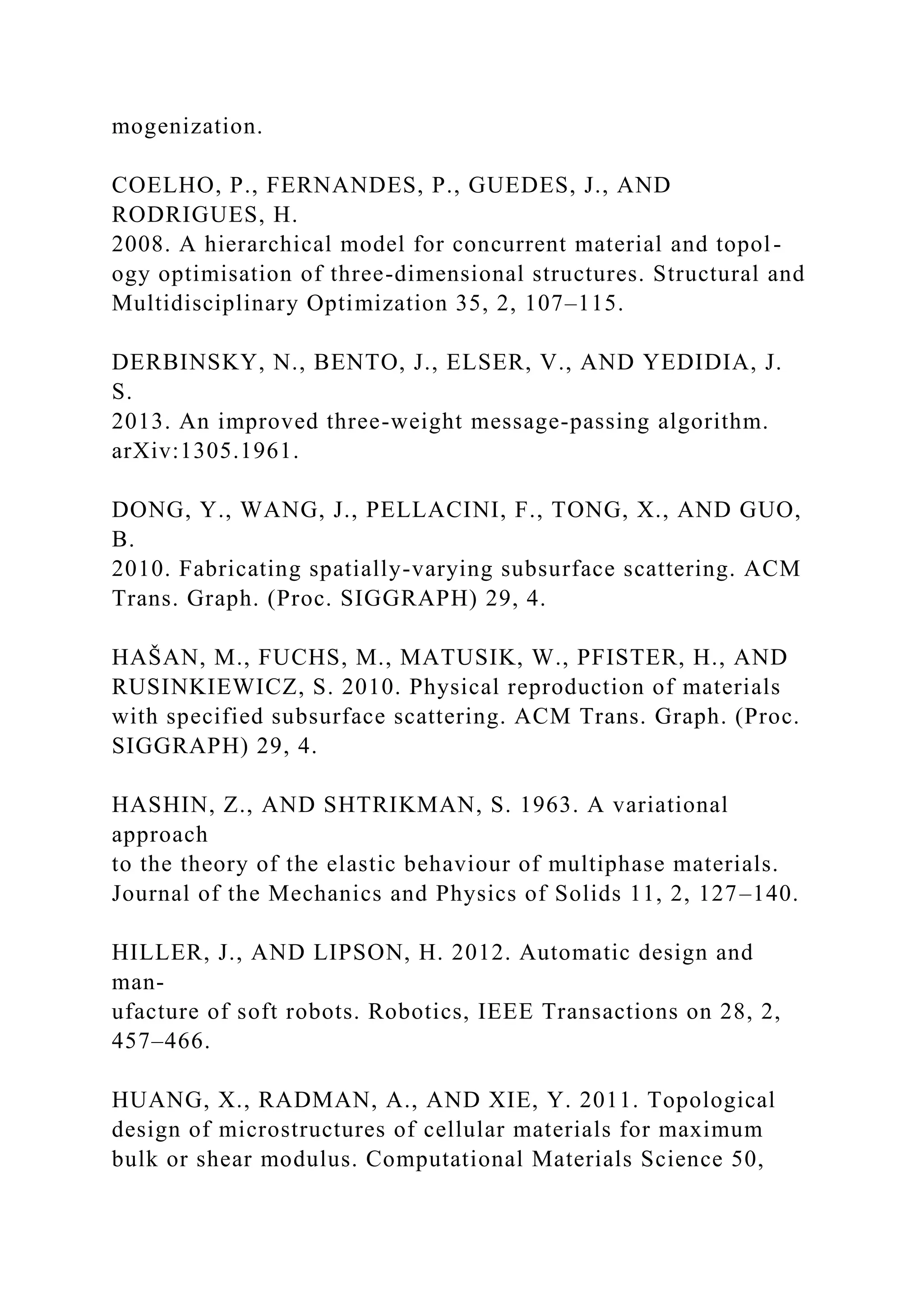 mogenization.
COELHO, P., FERNANDES, P., GUEDES, J., AND
RODRIGUES, H.
2008. A hierarchical model for concurrent material and topol-
ogy optimisation of three-dimensional structures. Structural and
Multidisciplinary Optimization 35, 2, 107–115.
DERBINSKY, N., BENTO, J., ELSER, V., AND YEDIDIA, J.
S.
2013. An improved three-weight message-passing algorithm.
arXiv:1305.1961.
DONG, Y., WANG, J., PELLACINI, F., TONG, X., AND GUO,
B.
2010. Fabricating spatially-varying subsurface scattering. ACM
Trans. Graph. (Proc. SIGGRAPH) 29, 4.
HAŠAN, M., FUCHS, M., MATUSIK, W., PFISTER, H., AND
RUSINKIEWICZ, S. 2010. Physical reproduction of materials
with specified subsurface scattering. ACM Trans. Graph. (Proc.
SIGGRAPH) 29, 4.
HASHIN, Z., AND SHTRIKMAN, S. 1963. A variational
approach
to the theory of the elastic behaviour of multiphase materials.
Journal of the Mechanics and Physics of Solids 11, 2, 127–140.
HILLER, J., AND LIPSON, H. 2012. Automatic design and
man-
ufacture of soft robots. Robotics, IEEE Transactions on 28, 2,
457–466.
HUANG, X., RADMAN, A., AND XIE, Y. 2011. Topological
design of microstructures of cellular materials for maximum
bulk or shear modulus. Computational Materials Science 50,
 