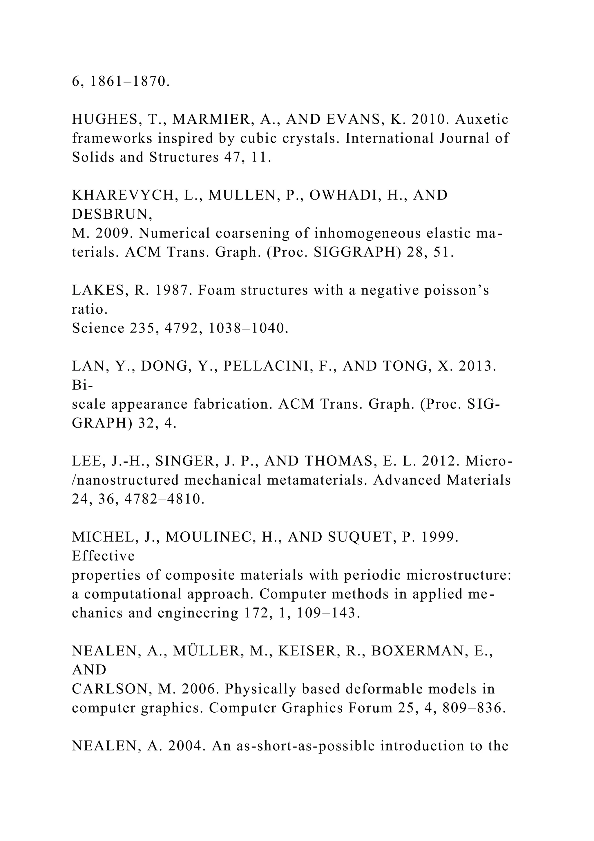 6, 1861–1870.
HUGHES, T., MARMIER, A., AND EVANS, K. 2010. Auxetic
frameworks inspired by cubic crystals. International Journal of
Solids and Structures 47, 11.
KHAREVYCH, L., MULLEN, P., OWHADI, H., AND
DESBRUN,
M. 2009. Numerical coarsening of inhomogeneous elastic ma-
terials. ACM Trans. Graph. (Proc. SIGGRAPH) 28, 51.
LAKES, R. 1987. Foam structures with a negative poisson’s
ratio.
Science 235, 4792, 1038–1040.
LAN, Y., DONG, Y., PELLACINI, F., AND TONG, X. 2013.
Bi-
scale appearance fabrication. ACM Trans. Graph. (Proc. SIG-
GRAPH) 32, 4.
LEE, J.-H., SINGER, J. P., AND THOMAS, E. L. 2012. Micro-
/nanostructured mechanical metamaterials. Advanced Materials
24, 36, 4782–4810.
MICHEL, J., MOULINEC, H., AND SUQUET, P. 1999.
Effective
properties of composite materials with periodic microstructure:
a computational approach. Computer methods in applied me-
chanics and engineering 172, 1, 109–143.
NEALEN, A., MÜLLER, M., KEISER, R., BOXERMAN, E.,
AND
CARLSON, M. 2006. Physically based deformable models in
computer graphics. Computer Graphics Forum 25, 4, 809–836.
NEALEN, A. 2004. An as-short-as-possible introduction to the
 