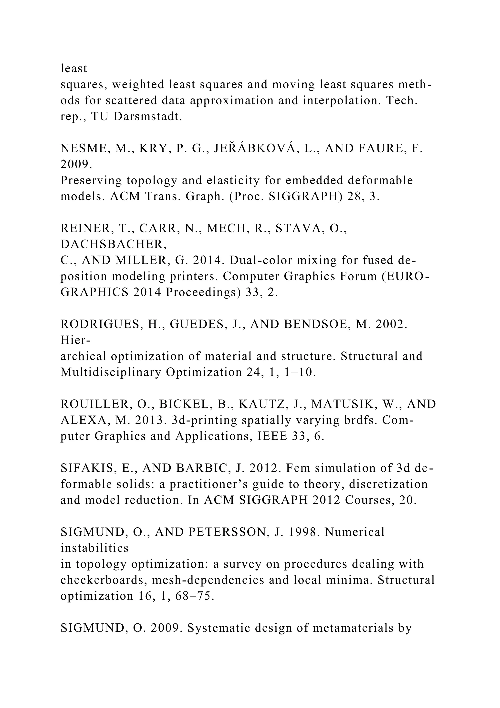 least
squares, weighted least squares and moving least squares meth-
ods for scattered data approximation and interpolation. Tech.
rep., TU Darsmstadt.
NESME, M., KRY, P. G., JEŘÁBKOVÁ, L., AND FAURE, F.
2009.
Preserving topology and elasticity for embedded deformable
models. ACM Trans. Graph. (Proc. SIGGRAPH) 28, 3.
REINER, T., CARR, N., MECH, R., STAVA, O.,
DACHSBACHER,
C., AND MILLER, G. 2014. Dual-color mixing for fused de-
position modeling printers. Computer Graphics Forum (EURO-
GRAPHICS 2014 Proceedings) 33, 2.
RODRIGUES, H., GUEDES, J., AND BENDSOE, M. 2002.
Hier-
archical optimization of material and structure. Structural and
Multidisciplinary Optimization 24, 1, 1–10.
ROUILLER, O., BICKEL, B., KAUTZ, J., MATUSIK, W., AND
ALEXA, M. 2013. 3d-printing spatially varying brdfs. Com-
puter Graphics and Applications, IEEE 33, 6.
SIFAKIS, E., AND BARBIC, J. 2012. Fem simulation of 3d de-
formable solids: a practitioner’s guide to theory, discretization
and model reduction. In ACM SIGGRAPH 2012 Courses, 20.
SIGMUND, O., AND PETERSSON, J. 1998. Numerical
instabilities
in topology optimization: a survey on procedures dealing with
checkerboards, mesh-dependencies and local minima. Structural
optimization 16, 1, 68–75.
SIGMUND, O. 2009. Systematic design of metamaterials by
 
