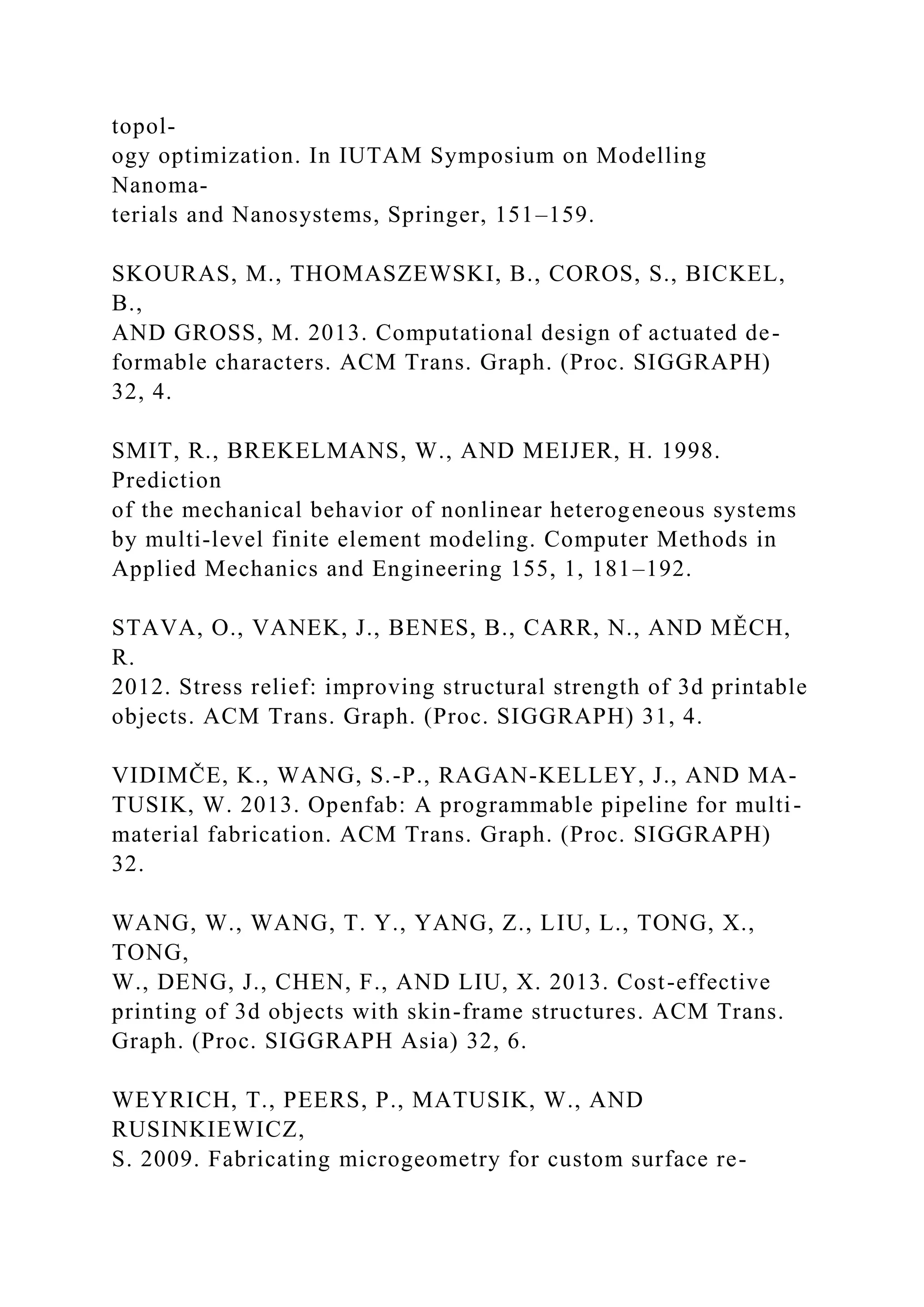 topol-
ogy optimization. In IUTAM Symposium on Modelling
Nanoma-
terials and Nanosystems, Springer, 151–159.
SKOURAS, M., THOMASZEWSKI, B., COROS, S., BICKEL,
B.,
AND GROSS, M. 2013. Computational design of actuated de-
formable characters. ACM Trans. Graph. (Proc. SIGGRAPH)
32, 4.
SMIT, R., BREKELMANS, W., AND MEIJER, H. 1998.
Prediction
of the mechanical behavior of nonlinear heterogeneous systems
by multi-level finite element modeling. Computer Methods in
Applied Mechanics and Engineering 155, 1, 181–192.
STAVA, O., VANEK, J., BENES, B., CARR, N., AND MĚCH,
R.
2012. Stress relief: improving structural strength of 3d printable
objects. ACM Trans. Graph. (Proc. SIGGRAPH) 31, 4.
VIDIMČE, K., WANG, S.-P., RAGAN-KELLEY, J., AND MA-
TUSIK, W. 2013. Openfab: A programmable pipeline for multi-
material fabrication. ACM Trans. Graph. (Proc. SIGGRAPH)
32.
WANG, W., WANG, T. Y., YANG, Z., LIU, L., TONG, X.,
TONG,
W., DENG, J., CHEN, F., AND LIU, X. 2013. Cost-effective
printing of 3d objects with skin-frame structures. ACM Trans.
Graph. (Proc. SIGGRAPH Asia) 32, 6.
WEYRICH, T., PEERS, P., MATUSIK, W., AND
RUSINKIEWICZ,
S. 2009. Fabricating microgeometry for custom surface re-
 
