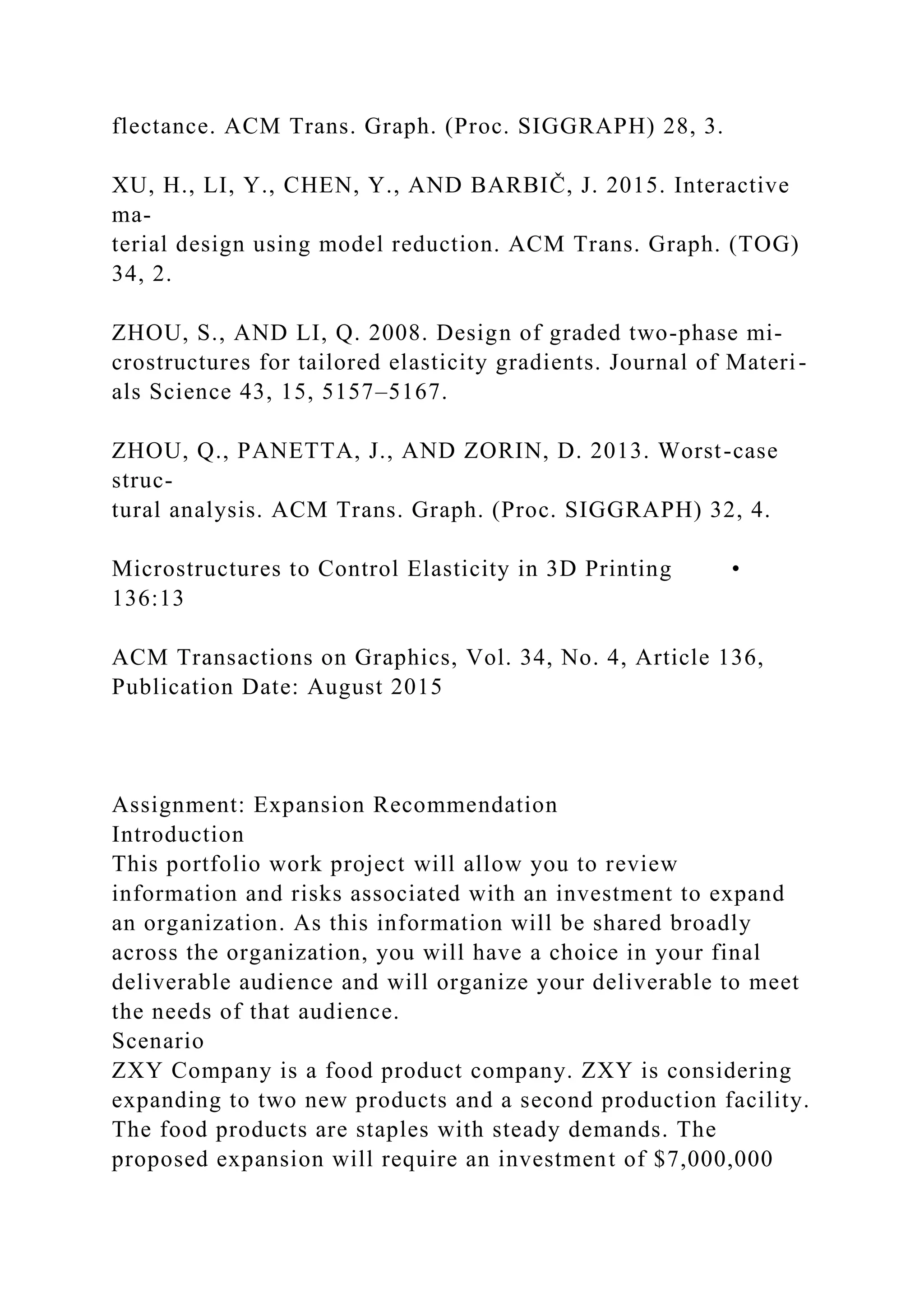 flectance. ACM Trans. Graph. (Proc. SIGGRAPH) 28, 3.
XU, H., LI, Y., CHEN, Y., AND BARBIČ, J. 2015. Interactive
ma-
terial design using model reduction. ACM Trans. Graph. (TOG)
34, 2.
ZHOU, S., AND LI, Q. 2008. Design of graded two-phase mi-
crostructures for tailored elasticity gradients. Journal of Materi-
als Science 43, 15, 5157–5167.
ZHOU, Q., PANETTA, J., AND ZORIN, D. 2013. Worst-case
struc-
tural analysis. ACM Trans. Graph. (Proc. SIGGRAPH) 32, 4.
Microstructures to Control Elasticity in 3D Printing •
136:13
ACM Transactions on Graphics, Vol. 34, No. 4, Article 136,
Publication Date: August 2015
Assignment: Expansion Recommendation
Introduction
This portfolio work project will allow you to review
information and risks associated with an investment to expand
an organization. As this information will be shared broadly
across the organization, you will have a choice in your final
deliverable audience and will organize your deliverable to meet
the needs of that audience.
Scenario
ZXY Company is a food product company. ZXY is considering
expanding to two new products and a second production facility.
The food products are staples with steady demands. The
proposed expansion will require an investment of $7,000,000
 