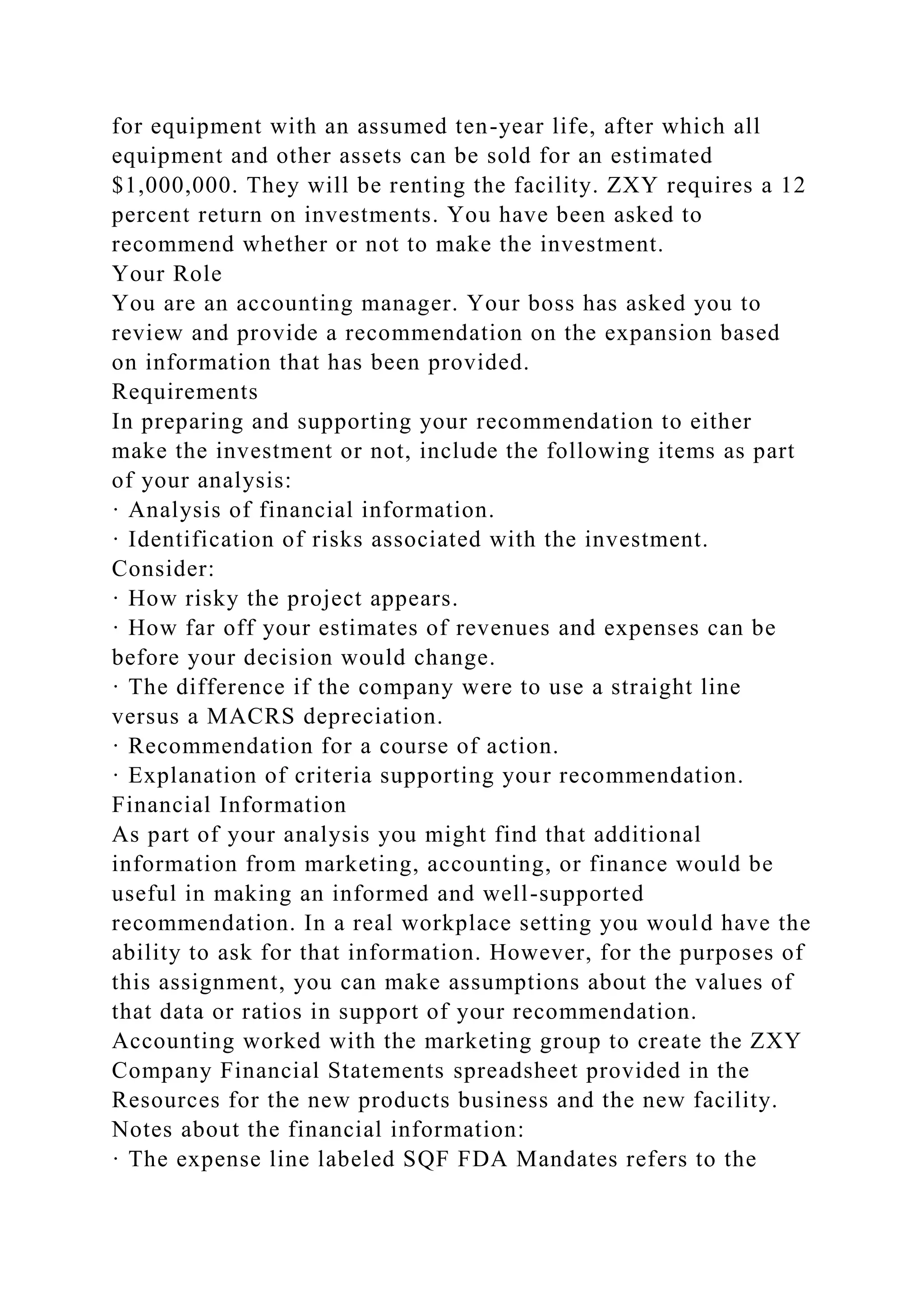 for equipment with an assumed ten-year life, after which all
equipment and other assets can be sold for an estimated
$1,000,000. They will be renting the facility. ZXY requires a 12
percent return on investments. You have been asked to
recommend whether or not to make the investment.
Your Role
You are an accounting manager. Your boss has asked you to
review and provide a recommendation on the expansion based
on information that has been provided.
Requirements
In preparing and supporting your recommendation to either
make the investment or not, include the following items as part
of your analysis:
· Analysis of financial information.
· Identification of risks associated with the investment.
Consider:
· How risky the project appears.
· How far off your estimates of revenues and expenses can be
before your decision would change.
· The difference if the company were to use a straight line
versus a MACRS depreciation.
· Recommendation for a course of action.
· Explanation of criteria supporting your recommendation.
Financial Information
As part of your analysis you might find that additional
information from marketing, accounting, or finance would be
useful in making an informed and well-supported
recommendation. In a real workplace setting you would have the
ability to ask for that information. However, for the purposes of
this assignment, you can make assumptions about the values of
that data or ratios in support of your recommendation.
Accounting worked with the marketing group to create the ZXY
Company Financial Statements spreadsheet provided in the
Resources for the new products business and the new facility.
Notes about the financial information:
· The expense line labeled SQF FDA Mandates refers to the
 