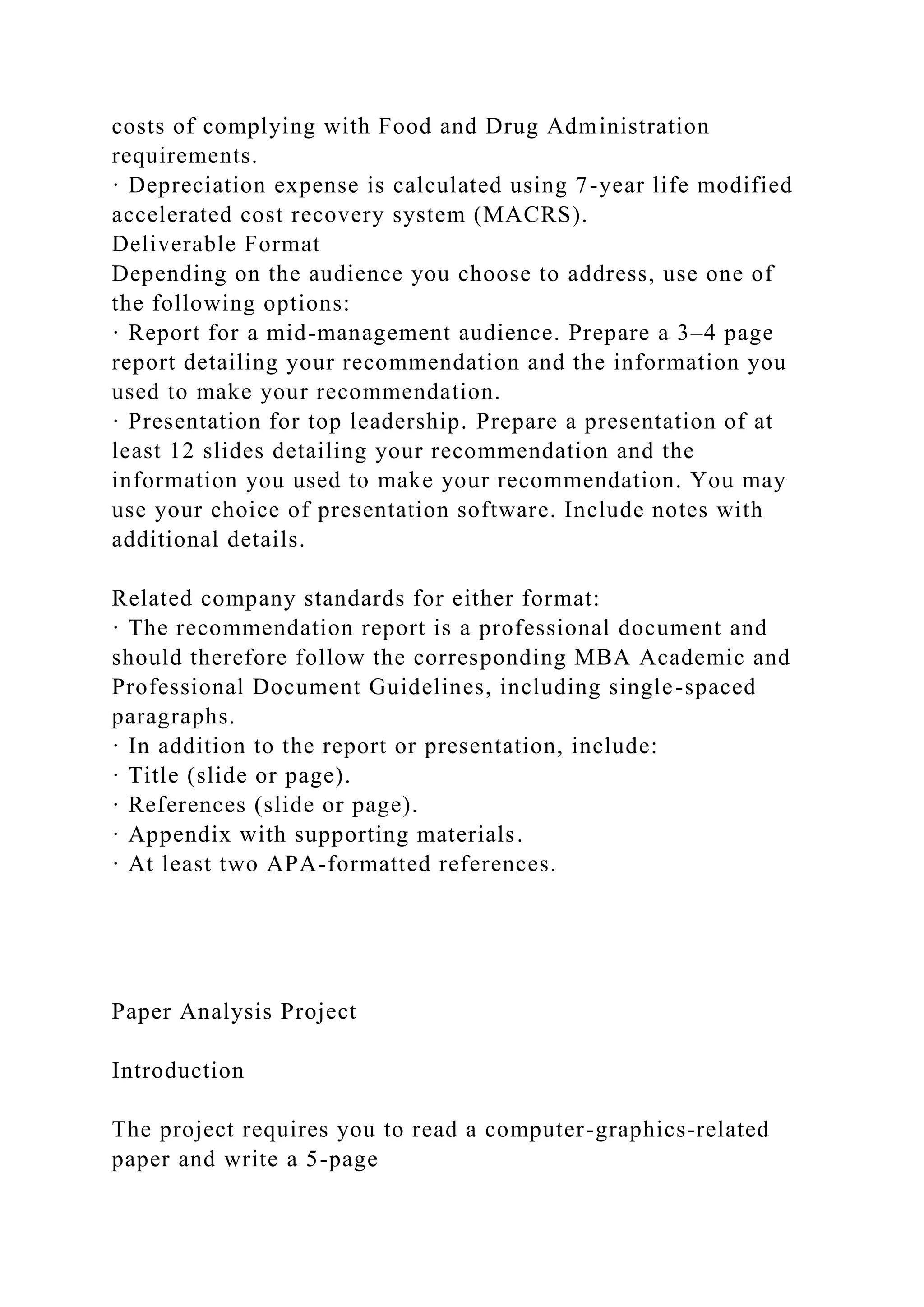costs of complying with Food and Drug Administration
requirements.
· Depreciation expense is calculated using 7-year life modified
accelerated cost recovery system (MACRS).
Deliverable Format
Depending on the audience you choose to address, use one of
the following options:
· Report for a mid-management audience. Prepare a 3–4 page
report detailing your recommendation and the information you
used to make your recommendation.
· Presentation for top leadership. Prepare a presentation of at
least 12 slides detailing your recommendation and the
information you used to make your recommendation. You may
use your choice of presentation software. Include notes with
additional details.
Related company standards for either format:
· The recommendation report is a professional document and
should therefore follow the corresponding MBA Academic and
Professional Document Guidelines, including single-spaced
paragraphs.
· In addition to the report or presentation, include:
· Title (slide or page).
· References (slide or page).
· Appendix with supporting materials.
· At least two APA-formatted references.
Paper Analysis Project
Introduction
The project requires you to read a computer-graphics-related
paper and write a 5-page
 