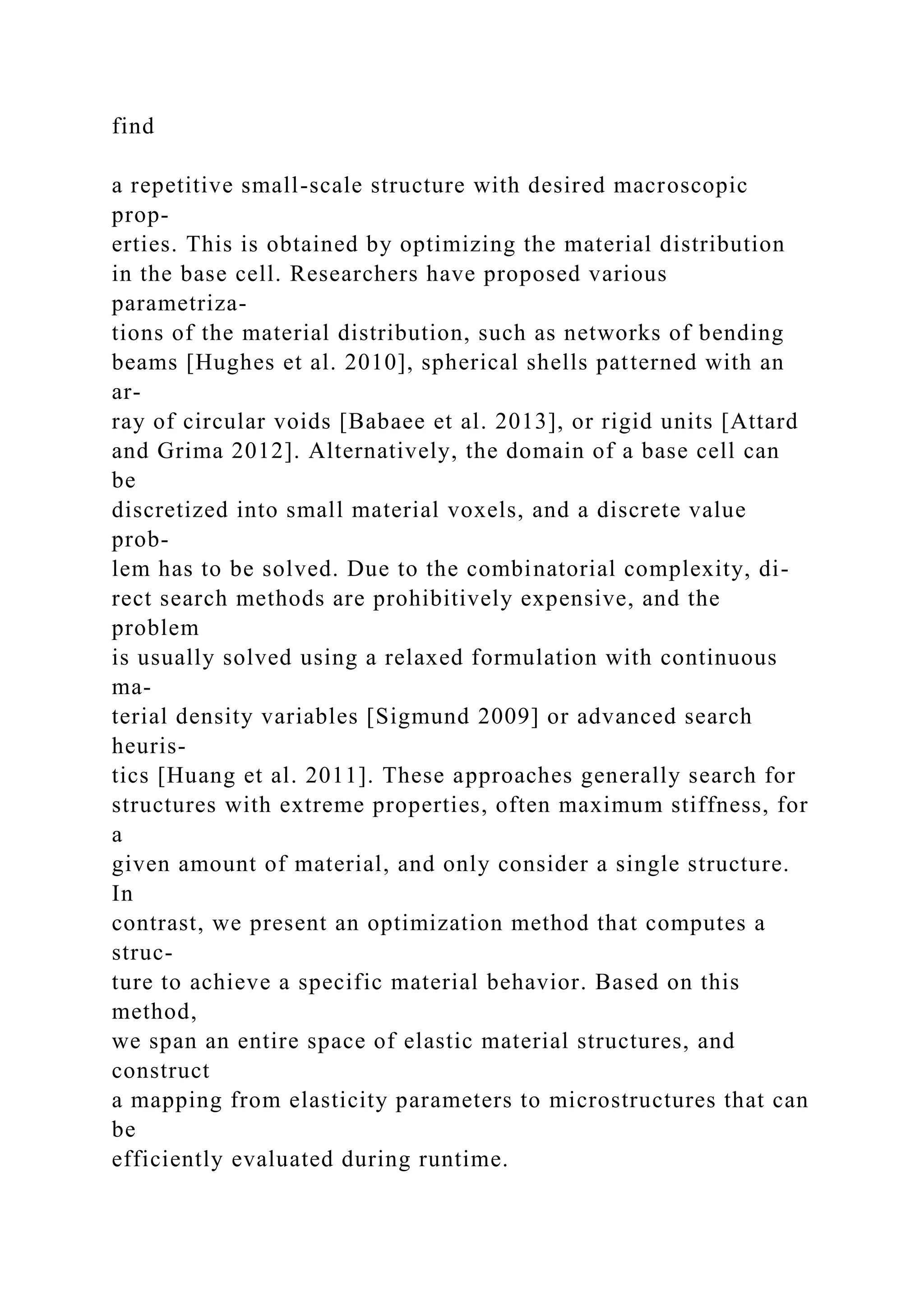 find
a repetitive small-scale structure with desired macroscopic
prop-
erties. This is obtained by optimizing the material distribution
in the base cell. Researchers have proposed various
parametriza-
tions of the material distribution, such as networks of bending
beams [Hughes et al. 2010], spherical shells patterned with an
ar-
ray of circular voids [Babaee et al. 2013], or rigid units [Attard
and Grima 2012]. Alternatively, the domain of a base cell can
be
discretized into small material voxels, and a discrete value
prob-
lem has to be solved. Due to the combinatorial complexity, di-
rect search methods are prohibitively expensive, and the
problem
is usually solved using a relaxed formulation with continuous
ma-
terial density variables [Sigmund 2009] or advanced search
heuris-
tics [Huang et al. 2011]. These approaches generally search for
structures with extreme properties, often maximum stiffness, for
a
given amount of material, and only consider a single structure.
In
contrast, we present an optimization method that computes a
struc-
ture to achieve a specific material behavior. Based on this
method,
we span an entire space of elastic material structures, and
construct
a mapping from elasticity parameters to microstructures that can
be
efficiently evaluated during runtime.
 